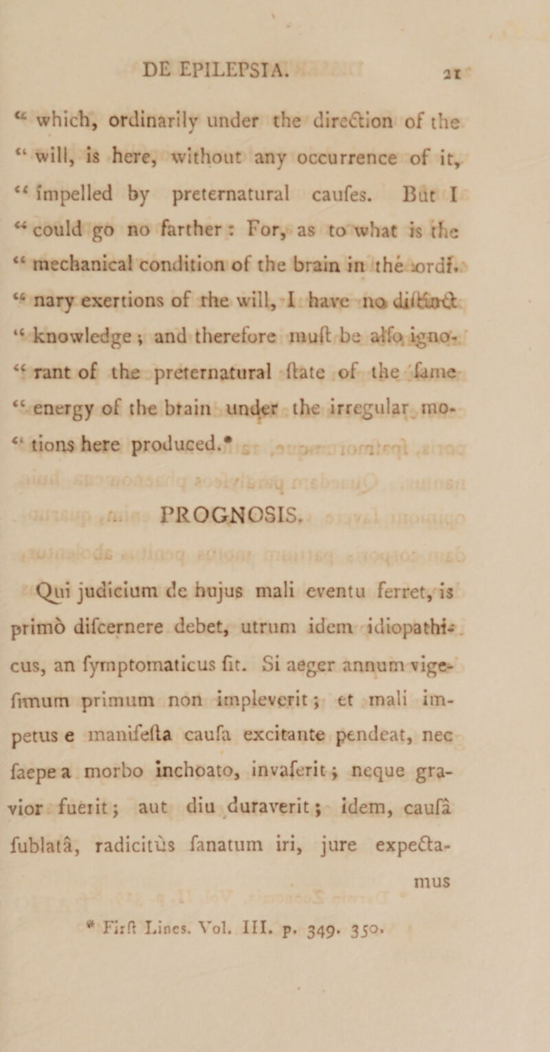 21 u which, ordinarily under the dire&amp;ion of the will, is here, without any occurrence of it, &lt;c impelled by preternatural caufes. But I ** could go no farther : For, as to what is the “ mechanical condition of the brain in the iordi. “ nary exertions of the will, I have na diifuRi 4&lt; knowledge; and therefore inud be alio igno- “ rant of the preternatural (late of the fame “ energy of the brain under the irregular mo- “ tions here produced.* PROGNOSIS. iofi 1 ( jfi *4 ’1U 3 «pHJtltt [&lt;&gt;*4 Q’ Lu Qui judicium de hujus mali eventu ferret, is primo difcernere debet, utrum idem idiopathi¬ cus, an fyrnptomaticus fit. Si aeger annum vige- fnnum primum non impleverit; et mali im¬ petus e manifella caufa excitante pendeat, nec faepe a morbo inchoato, invaferit; neque gra¬ vior fueiit; aut diu duraverit; idem, caufa fublata, radicitus fanatum iri, jure expe&amp;a- * Firft Lines. Vol. III. p. 349. 350. mus