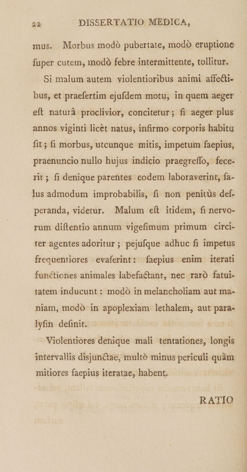 mus. Morbus modo pubertate, modo eruptione fuper cutem, modo febre intermittente, tollitur. Si malum autem violentioribus animi affe&amp;i» bus, et praefertim ejufdem motu, in quem aeger eft natura proclivior, concitetur; fi aeger plus annos viginti licet natus, infirmo corporis habitu fit; fi morbus, utcunque mitis, impetum faepius, praenuncio nullo hujus indicio praegrefTo, fece¬ rit ; fi denique parentes eodem laboraverint, fa- Ius admodum improbabilis, fi non penitus def- peranda, videtur. Malum efl itidem, fi nervo¬ rum diftentio annum vigefimum primum circi» ter agentes adoritur ; pejufque adhuc fi impetus frequentiores evaferint: faepius enim iterati functiones animales labefaCtanr, nec raro fatui¬ tatem inducunt: modo in melancholiam aut ma¬ niam, modo in apoplexiam lethalem, aut para- lyfm definit. Violentiores denique mali tentationes, longis intervallis disjunCtae, multo minus periculi quam mitiores faepius iteratae, habent RATIO