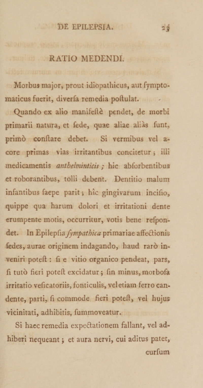 RATIO MEDENDI. Morbus major, prout idiopathicus, aut fympto- maticus fuerit, diverfa remedia poflulat. Quando ex alio manifefle pendet, de morbi primarii natura, et fede, quae aliae alias funt, primo conflare debet. Si vermibus vel a- core primas vias irritantibus concitetur; illi medicamentis antbelminticis; hic abforbentibus et roborantibus, tolli debent. Dentitio malum infantibus faepe parit; hic gingivarum incifio, quippe qua harum dolori et irritationi dente erumpente motis, occurritur, votis bene refpon- det. In Epilepfia fympathica primariae affeclionis fedes, aurae originem indagando, haud raro in¬ veniri potefl: fi e vitio organico pendeat, pars, fi tuto fieri potefl excidatur; fin minus,motbofa irritatio veficatoriis, fonticulis, vel etiam ferro can¬ dente, parti, fi commode fieri potefl, vel hujus vicinitati, adhibitis, fummoveatur. Si haec remedia expeflationem fallant, vel ad¬ hiberi nequeant; et aura nervi, cui aditus patet, curfum