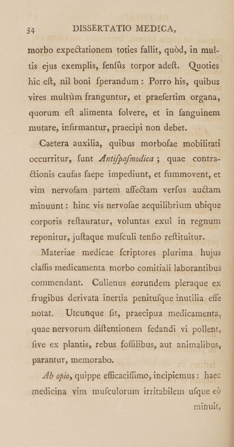 morbo expeftationem toties fallit, quod, in mul¬ tis ejus exemplis, fenfus torpor adefh Quoties hic eft, nil boni fperandum: Porro his, quibus vires multum franguntur, et praefertim organa, quorum eft alimenta folvere, et in fanguinem mutare, infirmantur, praecipi non debet. Caetera auxilia, quibus morbofae mobilitati occurritur, funt Antifpafmodica \ quae contra¬ ctionis caufas faepe impediunt, et fummovent, et \ ■vim nervofam partem affectam verfus auctam minuunt: hinc vis nervofae aequilibrium ubique corporis reftauratur, voluntas exui in regnum reponitur, juftaque mufculi tenfio reftituitur. Materiae medicae fcriptores plurima hujus daffis medicamenta morbo comitiali laborantibus commendant. Cullenus eorundem pleraque ex frugibus derivata inertia penitufque inutilia effe notat. Utcunque fit, praecipua medicamenta, quae nervorum diftentionem fedandi vi pollent, live ex plantis, rebus foffilibus, aut animalibus, parantur, memorabo. Ab opio, quippe efficaciflimo, incipiemus: haec medicina vim mufculorum irritabilem ufque eo minuit,