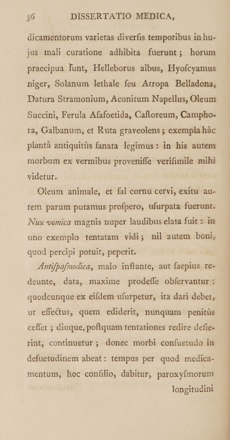 dicamentorum varietas diverfis temporibus in hu¬ jus mali curatione adhibita fuerunt; horum praecipua funt, Helleborus albus, Hyofcyamus niger. Solanum lethale feu Atropa Belladona, Datura Stramonium, Aconitum Napellus, Oleum Succini, Ferula Afafoetida, Caftoreum, Campho- ra, Galbanum, et Ruta graveolens; exempla hac planta antiquitus fanata legimus: in his autem morbum ex vermibus proveniffe verifimile mihi videtur. Oleum animale, et fal cornu cervi, exitu au¬ tem parum putamus profpero, ufurpata fuerunt* Nux vomica magnis nuper laudibus elata fuit : in uno exemplo tentatam vidi; nil autem boni, quod percipi potuit, peperit. Antifpafmodica, malo inflante, aut faepius re- deunte, data, maxime prodelTe obfervantur : quodcunque ex eifdem ufurpetur, ita dari debet, ut exFedtus, quem ediderit, nunquam penitus cedet ; diuque, poftquam tentationes redire defie- rint, continuetur ; donec morbi confuetudo in defuetudinem abeat: tempus per quod medica¬ mentum, hoc confilio, dabitur, paroxyfmorum longitudini