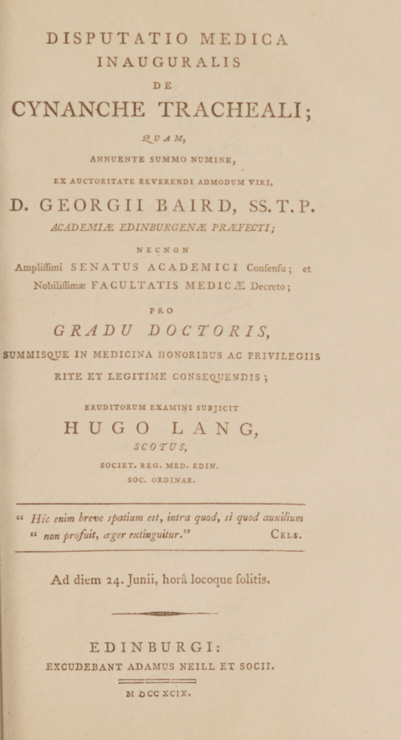IN AUGURALIS D E CYNANCHE TRACHEALI; A M, ANNUENTE SUMMO NUMINE, 0 EX AUCTORITATE REVERENDI ADMODCM VIRI, D. GEORGII BAIRD, SS. T. P. ACADEMIA EDINBUKCENJE PRALFECTI; N E C N O N Ampliflimi SENATUS ACADEMICI Confenfu j ct Nobili fEm se FACULTATIS M EDIC/E Decreto; PRO GRADU DOCTORIS, SUMMISQUE IN MEDICINA HONORIBUS AC PRIVILEGIIS RITE ET LEGITIME CONSEQUENDIS *, ERUDITORUM EXAMINI SUBJICIT HUGO LANG, SCO TUS, SOCIET. REG. MED. EDIN. SOC. ORDINAR. &lt;( Hic enim breve spatium est, intra quod, si quod auxilium «« non profuit, ager exliaguitur.” Cels. Ad dium 24. Junii, hora locoque folitis. EDINBURGI: EXCUDEBANT ADAMUS NEILL ET SOCII. »1 OCC XCIX.