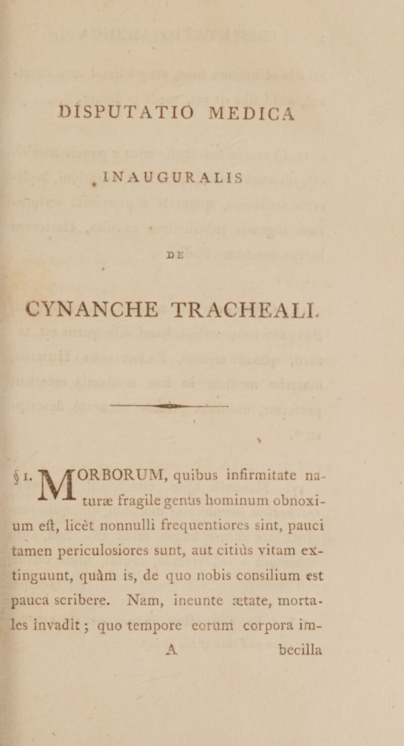 . INAUGUR ALIS D E CYNANCHE TRACHEALI. I § i. 1V/TORBORUM, qiiibijs infirmitate na- ^ turae fragile gentis hominum obnoxi¬ um eft, licet nonnulli frequcntiores sint, pauci % tamen periculosiores sunt, aut citius vitam ex- tinguunt, qu&amp;m is, de quo nobis consilium est pauca scribere. Nam, ineunte aetate, morta- » lcs invadit; quo tempore eorum corpora im- A becilla