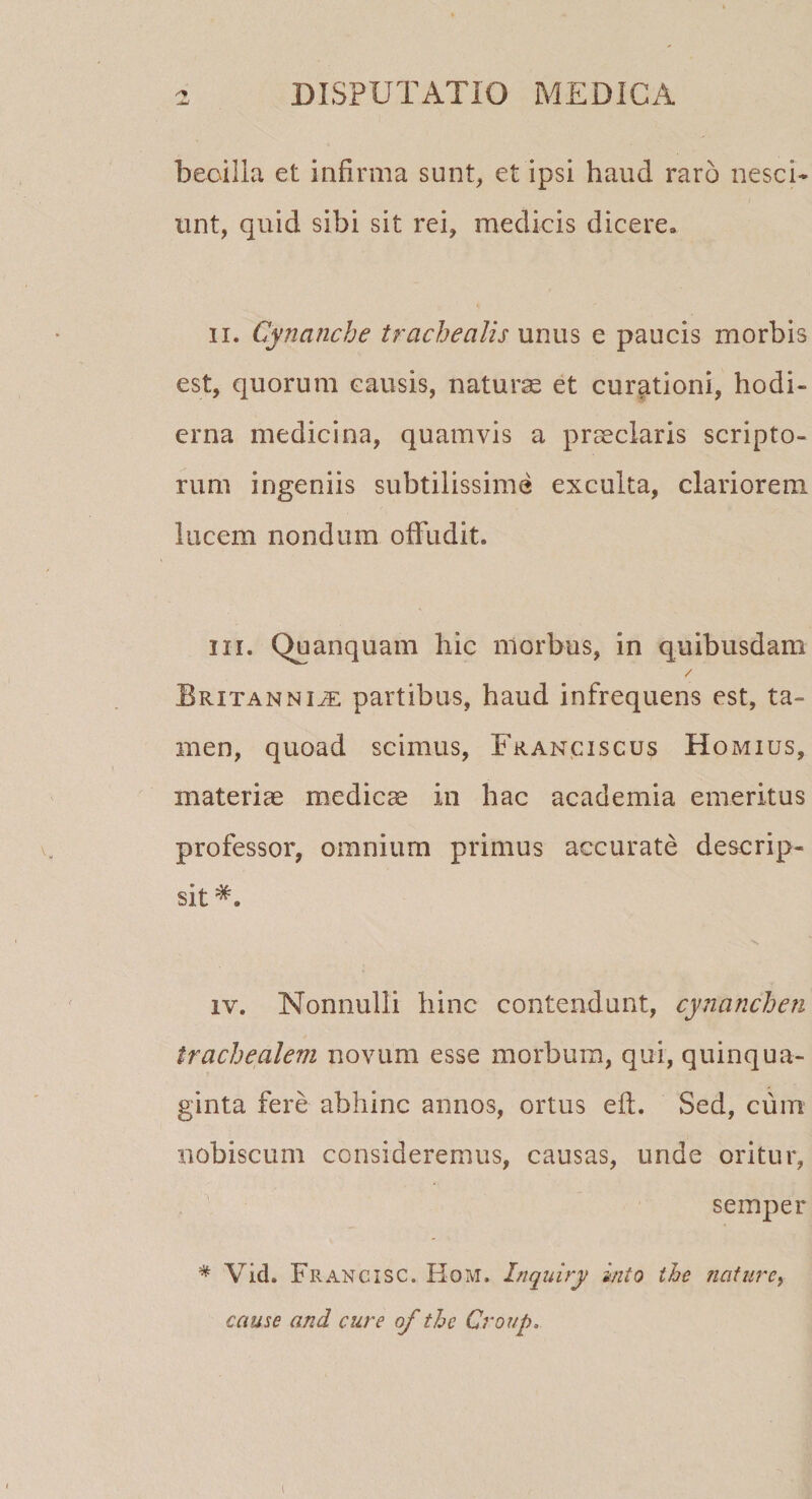 beoilla et infirma sunt, et ipsi haud raro nesci¬ unt, quid sibi sit rei, medicis dicere* ii. Cynanche trachealis unus e paucis morbis est, quorum causis, naturas et curationi, hodi¬ erna medicina, quamvis a praeclaris scripto¬ rum ingeniis subtilissime exculta, clariorem lucem nondum offudit. m. Quanquam hic morbus, in quibusdam / Britanniae partibus, haud infrequens est, ta¬ men, quoad scimus, Franciscus Homius, materiae medicae in hac academia emeritus professor, omnium primus accurate descrip¬ sit \ iv. Nonnulli hinc contendunt, cynanchen trachealem novum esse morbum, qui, quinqua¬ ginta fere abhinc annos, ortus eft. Sed, cum nobiscum consideremus, causas, unde oritur, semper * Vid. Francisc. Hom. Inquiry inio the nature, cause and cure of the Group. (