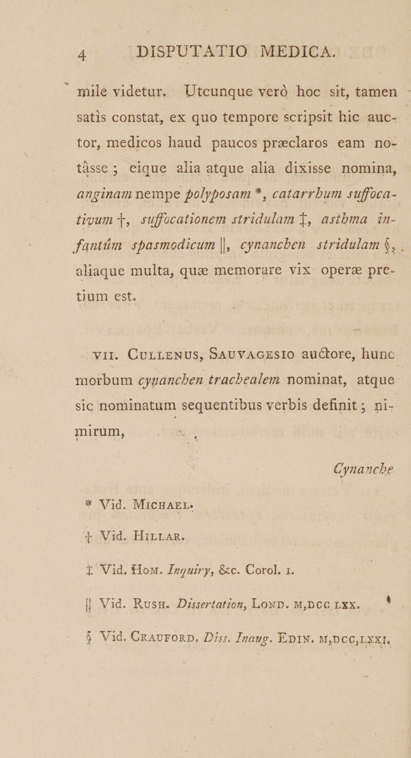 mile videtur. Utcunque vero hoc sit, tamen satis constat, ex quo tempore scripsit hic auc¬ tor, medicos haud paucos praeclaros eam no¬ tasse ; eique alia atque alia dixisse nomina, anginam nempe polyposam *, catarrhum suffoca- tiyum f, suffocationem stridulam f, asthma in- fantiim spasmodicum [|, cynanchen stridulam §, . aliaque multa, quae memorare vix operae pre¬ tium este vii. Cullenus, Sauvagesxo audlore, hunc morbum cynanchen trachealem nominat, atque sic nominatum sequentibus verbis definit; ni¬ mirum. t e \ Cynanche * Vid. Michael. f Vid. Hillar. \ t Vid. floM. Inquiry, &amp;c. Corol. i. j| Vid. Rush. Dissertation, Lond. m,dcclxx. * 5 Vid. Crauford, Diss. Inaug. Edin, m,t&gt;cc,lxxi.