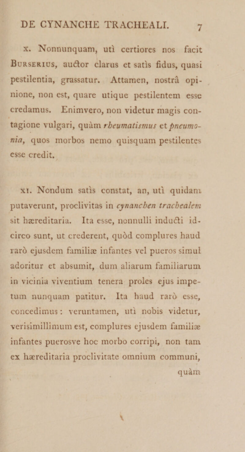 x. Nonnunquam, uti certiores nos facit Burserius, audior clarus et satis fidus, quasi pestilentia, grassatur. Attamen, nostra opi¬ nione, non est, quare utique pestilentem esse credamus. Enimvero, non videtur magis con¬ tagione vulgari, quam rheumatismus et pneumo¬ nia, quos morbos nemo quisquam pestilentes esse credit. xi. Nondum satis constat, an, uti quidani putaverunt, proclivitas in cynanchen trachealem sit hscreditaria. Ita esse, nonnulli indudli id¬ circo sunt, ut crederent, qu6d complures haud raro ejusdem familiae infantes vel pueros simul adoritur et absumit, dum aliarum familiarum in vicinia viventium tenera proles ejus impe¬ tum nunquam patitur. Ita haud raro esse, concedimus: veruntamen, uti nobis videtur, verisimillimum est, complures ejusdem familiae infantes puerosve hoc morbo corripi, non tam ex haereditaria proclivitate omnium communi, quam