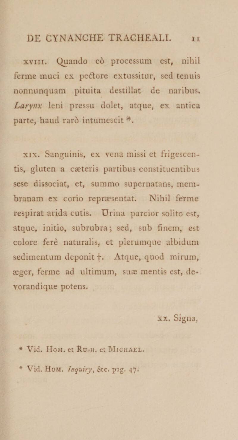 xviii. Quando cd processum est, nihil ferme muci ex pedore extussitur, sed tenuis nonnunquam pituita destillat de naribus. Larynx leni pressu dolet, atque, ex antica parte, haud rarb intumescit *. xix. Sanguinis, ex vena missi et frigescen¬ tis, gluten a caeteris partibus constituentibus sese dissociat, et, summo supernatans, mem¬ branam ex corio reprxsentat. Nihil ferme respirat arida cutis. Urina parcior solito est, atque, initio, subrubra; sed, sub finem, est colore fere naturalis, et plerumque albidum sedimentum deponit f. Atque, quod mirum, ceger, ferme ad ultimum, sux mentis est, de- vorandique potens. xx. Signa, * Vid. Hom. et Ruui. et Michael. ♦ Vid. Hom. lnquiry, &amp;c. psg. 47.