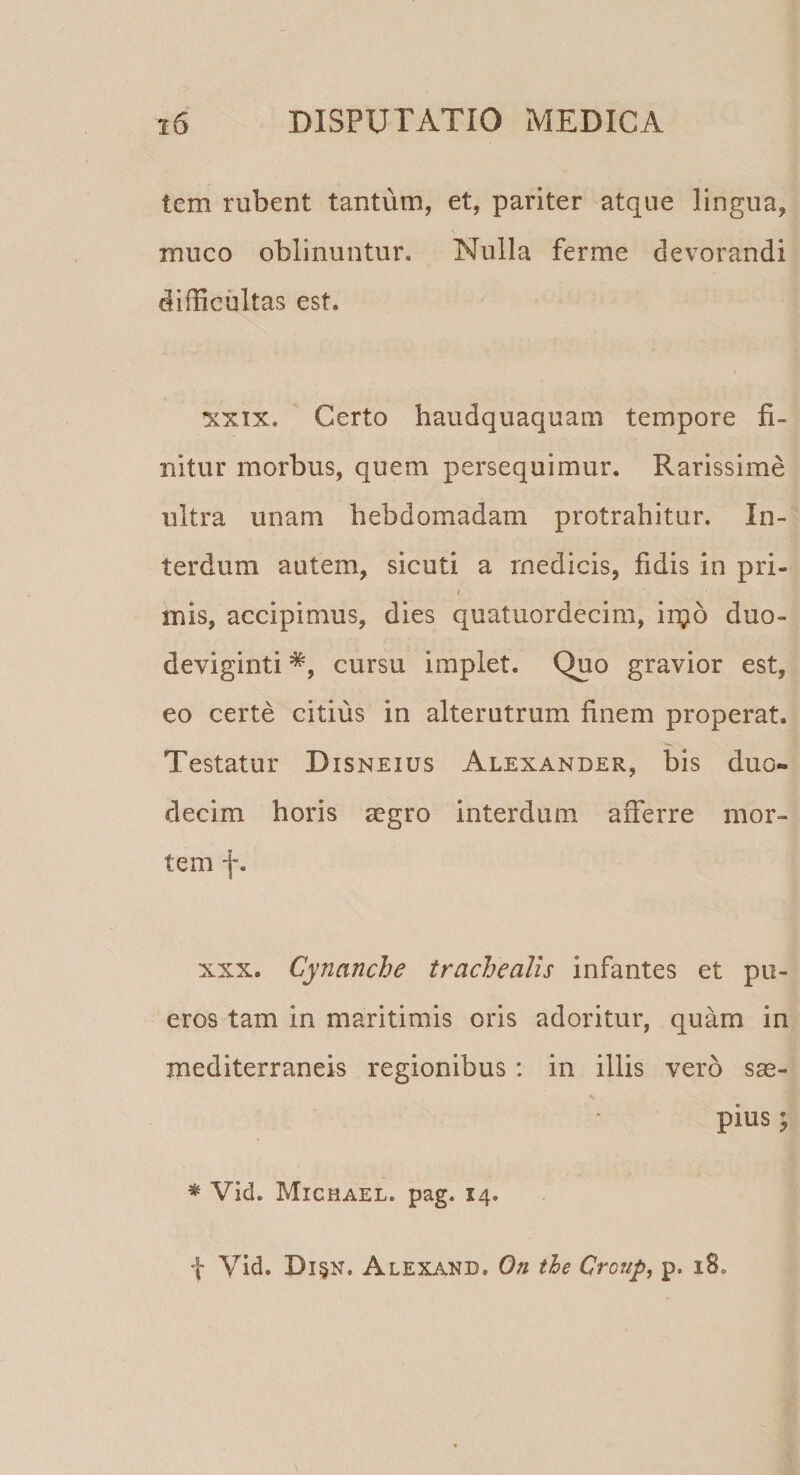 tem rubent tantum, et, pariter atque lingua, muco oblinuntur. Nulla ferme devorandi difficultas est. xxix. Certo haudquaquam tempore fi¬ nitur morbus, quem persequimur. Rarissime ultra unam hebdomadam protrahitur. In¬ terdum autem, sicuti a medicis, fidis in pri- i inis, accipimus, dies quatuordecim, injo duo¬ deviginti *, cursu implet. Quo gravior est, eo certe citius in alterutrum finem properat. Testatur Disneius Alexander, bis duo¬ decim horis aegro interdum afferre mor¬ tem f. xxx. Cynanche trachealis infantes et pu¬ eros tam in maritimis oris adoritur, quam in mediterraneis regionibus : in illis vero sae¬ pius ; * Vid. Michael. pag. 14. f Vid. Di$n. Alexand. On the Croup, p. 18.