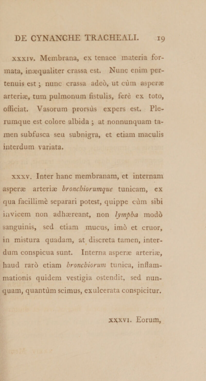 xxxiv. Membrana, ex tenace materia for¬ mata, imequaliter crassa est. Nunc enim per¬ tenuis est; nunc crassa adeo, ut cum asperse arteriae, tum pulmonum fistulis, fere ex toto, officiat. Vasorum prorsus expers est. Ple¬ rumque est colore albida ; at nonnunquam ta¬ men subfusca seu subnigra, et etiam maculis interdum variata. xxxv. Inter hanc membranam, et internam asperae arteriae bronchiorumque tunicam, ex qua facillime separari potest, quippe cum sibi invicem non adhaereant, non lympha modd sanguinis, sed etiam mucus, imb et eruor, in mistura quadam, at discreta tamen, inter¬ dum conspicua sunt. Interna asperae arteriae, haud raro etiam bronchiorum tunica, inflam¬ mationis quidem vestigia ostendit, sed nun¬ quam, quantum scimus, exulcerata conspicitur. xxxvi. Eorum,