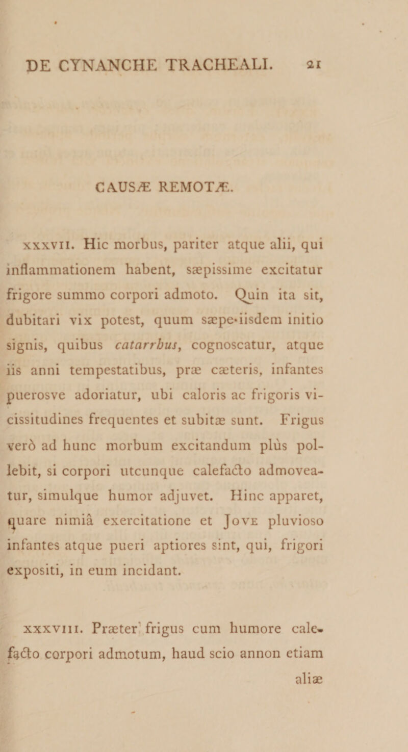 CAUSAE remota:. xxxvii. Hic morbus, pariter atque alii, qui inflammationem habent, saepissime excitatur frigore summo corpori admoto. Quin ita sit, dubitari vix potest, quum saepedisdem initio signis, quibus catarrbus, cognoscatur, atque iis anni tempestatibus, prae caeteris, infantes puerosve adoriatur, ubi caloris ac frigoris vi- cissitudines frequentes et subitae sunt. Frigus verb ad hunc morbum excitandum plus pol¬ lebit, si corpori utcunque calefacio admovea¬ tur, simulque humor adjuvet. Hinc apparet, quare nimia exercitatione et Jove pluvioso infantes atque pueri aptiores sint, qui, frigori expositi, in eum incidant. xxxviii. Praeter frigus cum humore cale» fadto corpori admotum, haud scio annon etiam aliae