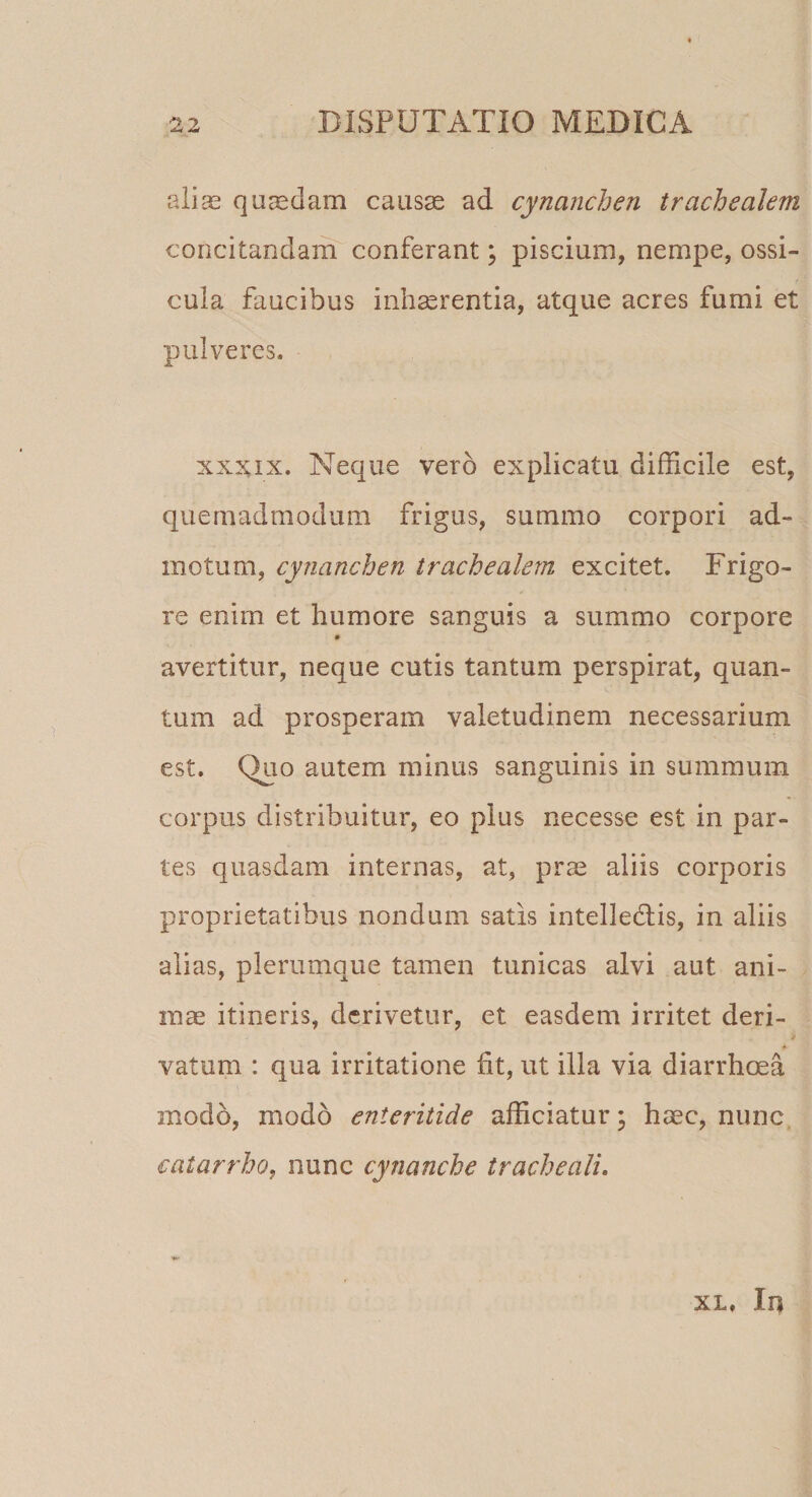 alias quasdam causae ad cynanchen trachealem concitandam conferant; piscium, nempe, ossi¬ cula faucibus inhaerentia, atque acres fumi et pulveres. xxxix. Neque vero explicatu difficile est, quemadmodum frigus, summo corpori ad¬ motum, cynanchen trachealem excitet. Frigo¬ re enim et humore sanguis a summo corpore avertitur, neque cutis tantum perspirat, quan¬ tum ad prosperam valetudinem necessarium est. Quo autem minus sanguinis in summum corpus distribuitur, eo plus necesse est in par¬ tes quasdam internas, at, prae aliis corporis proprietatibus nondum satis intelledlis, in aliis alias, plerumque tamen tunicas alvi aut ani¬ mae itineris, derivetur, et easdem irritet deri¬ vatum : qua irritatione ht, ut illa via diarrhoea modo, modo enteritide afficiatur; haec, nunc catarrho, nunc cynanche tracheali. xl. In