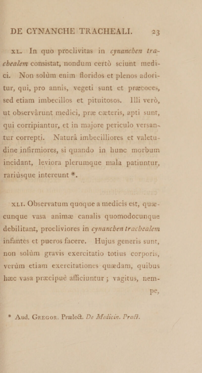 xl. In quo proclivitas in cynanchen tra¬ chealem consistat, nondum certb sciunt medi¬ ci. Non solum enim floridos et plenos adori¬ tur, qui, pro annis, vegeti sunt et praecoces, sed etiam imbecillos et pituitosos. Illi vero, ut observarunt medici, prae caeteris, apti sunt, qui corripiantur, et in majore periculo versan¬ tur correpti. Natura imbecilliores et valetu¬ dine infirmiores, si quando in hunc morbum incidant, leviora plerumque mala patiuntur, rariusque intereunt xli. Observatum quoque a medicis est, quie- cunque vasa animae canalis quomodocunque debilitant, procliviores in cynanchen trachealem infantes et pueros facere. Hujus generis sunt, non solum gravis exercitatio totius corporis, verum etiam exercitationes quaedam, quibus haec vasa praecipue afficiuntur ; vagitus, nem- Pe&gt;