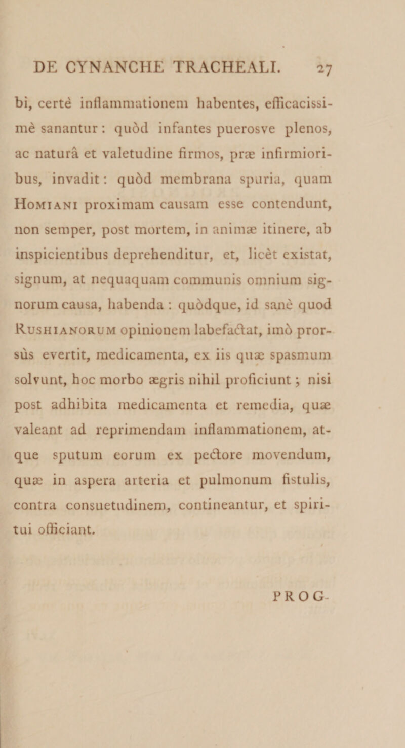 -7 bi, certe inflammationem habentes, efficacissi¬ me sanantur: qudd infantes puerosve plenos, ac natura et valetudine firmos, prae infirmiori¬ bus, invadit: qudd membrana spuria, quam Homiani proximam causam esse contendunt, non semper, post mortem, in animae itinere, ab inspicientibus deprehenditur, et, licet existat, signum, at nequaquam communis omnium sig¬ norum causa, habenda : quddque, id sane quod Rushianorum opinionem labefadlat, imb pror¬ sus evertit, medicamenta, ex iis qux spasmum solvunt, hoc morbo aegris nihil proficiunt; nisi post adhibita medicamenta et remedia, quae valeant ad reprimendam inflammationem, at¬ que sputum eorum ex pedtore movendum, quae in aspera arteria ct pulmonum fistulis, contra consuetudinem, contineantur, et spiri¬ tui officiant. P R O G