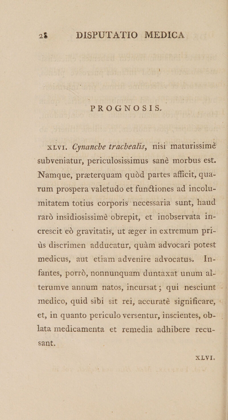 I PROGNOSIS. xlvi. Cynanche trachealis, nisi maturissime subveniatur, periculosissimus sane morbus est. Namque, praeterquam quod partes afficit, qua¬ rum prospera valetudo et fundtiones ad incolu¬ mitatem totius corporis necessaria sunt, haud raro insidiosissimi obrepit, et inobservata in¬ crescit eo gravitatis, ut aeger in extremum pri¬ us discrimen adducatur, quam advocari potest medicus, aut etiam advenire advocatus. In¬ fantes, porro, nonnunquam duntaxat unum al- terumve annum natos, incursat; qui nesciunt medico, quid sibi sit rei, accurate significare, et, in quanto periculo versentur, inscientes, ob¬ lata medicamenta et remedia adhibere recu¬ sant.