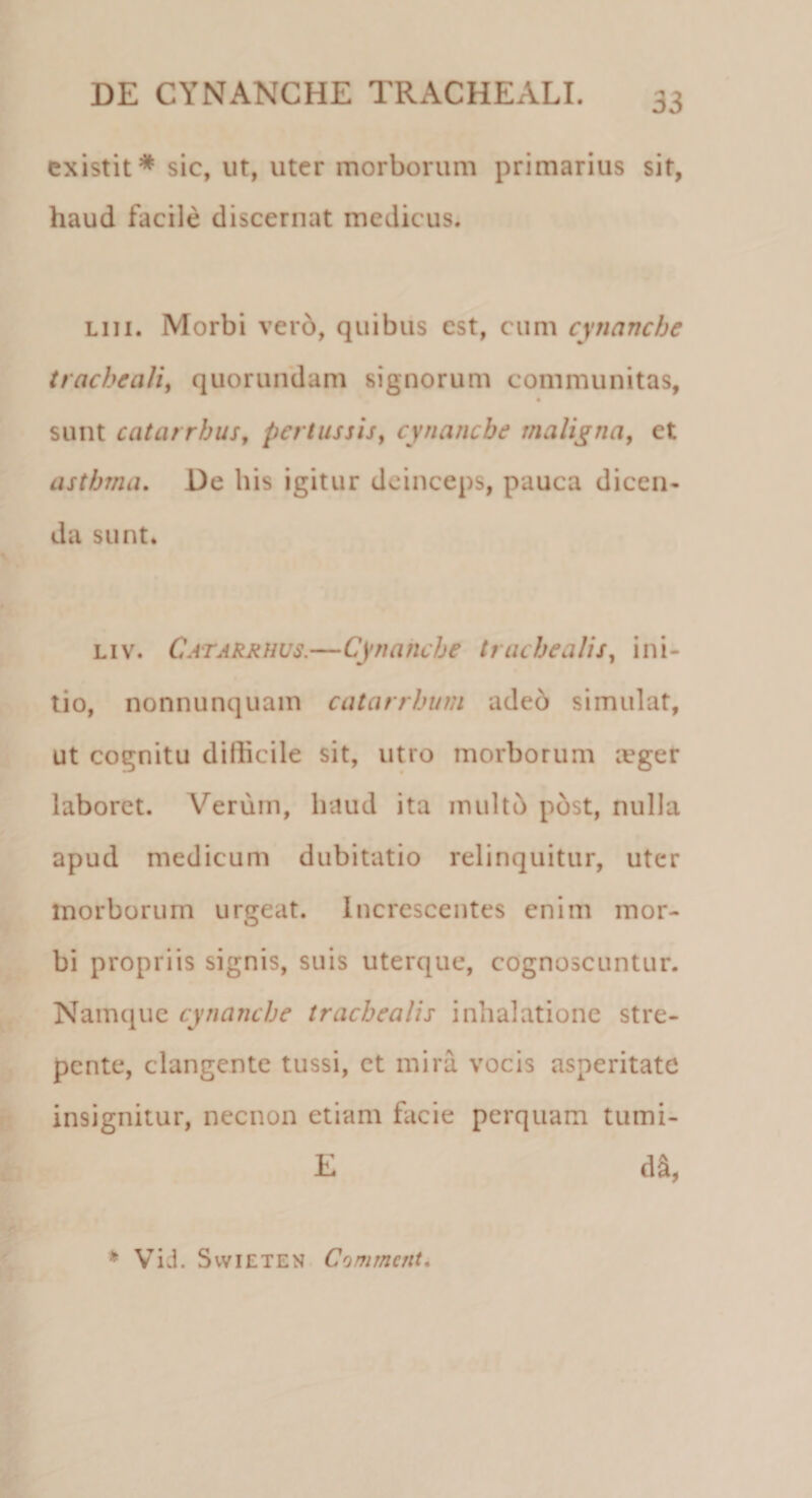 existit* sic, ut, uter morborum primarius sit, haud facile discernat medicus. liii. Morbi vero, quibus est, cum cynanche tracheali, quorundam signorum communitas, sunt catarrhus, pertussis, cynanche maligna, et asthma. De his igitur deinceps, pauca dicen¬ da sunt. liv. Catarrhus.—Cynanche trachealis, ini¬ tio, nonnunquain catarrhum adeb simulat, ut cognitu dillicile sit, utro morborum ivger laboret. Verum, haud ita multo post, nulla apud medicum dubitatio relinquitur, uter morborum urgeat. Increscentes enim mor¬ bi propriis signis, suis uterque, cognoscuntur. Namque cynanche trachealis inhalatione stre¬ pente, clangente tussi, et mira vocis asperitate insignitur, necnon etiam facie perquam tumi- E d^ * Visi. Svvieten Commcnt.