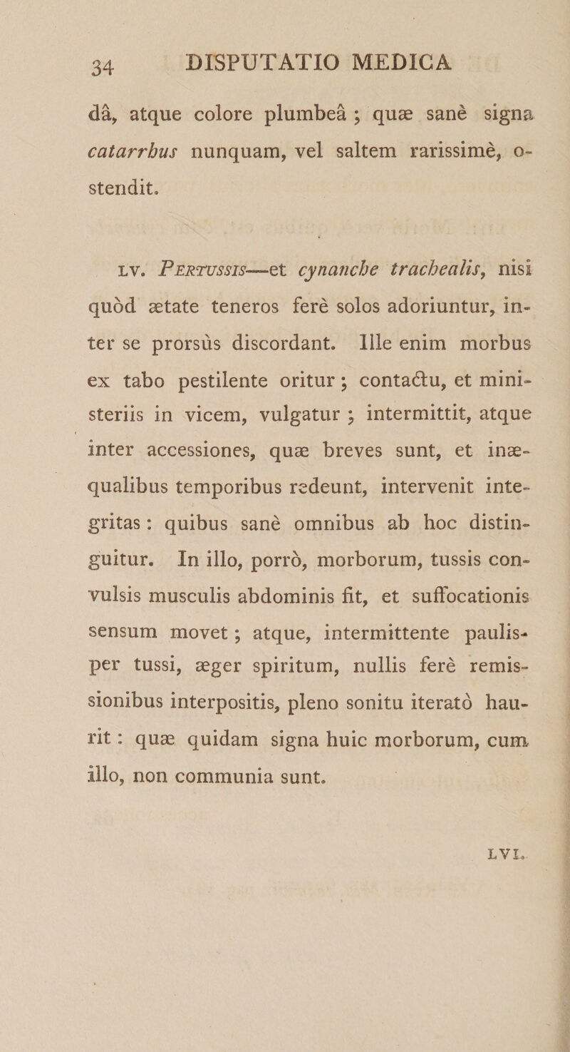 da, atque colore plumbea ; quae sane signa catarrhus nunquam, vel saltem rarissime, o- stendit. lv. Pertussis— et cynanche trachealis, nisi quod aetate teneros fere solos adoriuntur, in¬ ter se prorsus discordant. Ille enim morbus ex tabo pestilente oritur; conta&amp;u, et mini¬ steriis in vicem, vulgatur ; intermittit, atque inter accessiones, quae breves sunt, et inae¬ qualibus temporibus redeunt, intervenit inte¬ gritas : quibus sane omnibus ab hoc distin¬ guitur. In illo, porro, morborum, tussis con¬ vulsis musculis abdominis fit, et suffocationis sensum movet ; atque, intermittente paulis¬ per tussi, aeger spiritum, nullis fere remis¬ sionibus interpositis, pleno sonitu iterato hau¬ rit : quae quidam signa huic morborum, cum Illo, non communia sunt. LVL