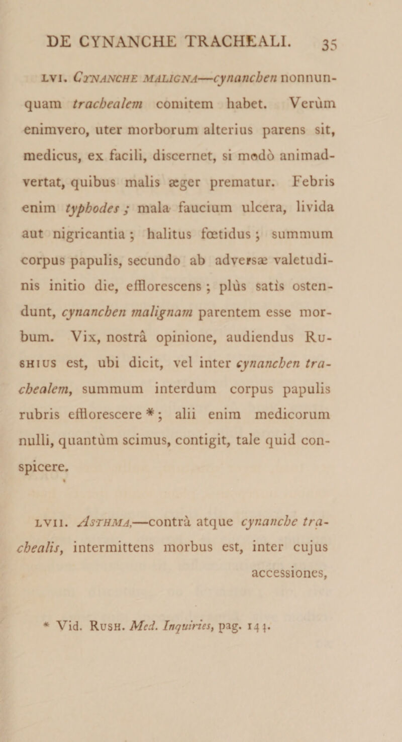 lvi. Cinanche maligna—cynanchen non nun¬ quam trachealem comitem habet. Verum enimvero, uter morborum alterius parens sit, medicus, ex facili, discernet, si modo animad¬ vertat, quibus malis seger prematur. Febris enim typhodes; mala faucium ulcera, livida aut nigricantia; halitus foetidus ; summum corpus papulis, secundo ab adversae valetudi¬ nis initio die, efflorescens ; plus satis osten¬ dunt, cynanchen malignam parentem esse mor¬ bum. Vix, nostra opinione, audiendus Ru- 6Hius est, ubi dicit, vel inter cynanchen tra¬ chealem, summum interdum corpus papulis rubris efflorescere *; alii enim medicorum nulli, quantum scimus, contigit, tale quid con¬ spicere. lvii. Asthma,—contra atque cynanche tra¬ chealis, intermittens morbus est, inter cujus accessiones, * Vid. Rush. Mcd. Inquines, pag. 141.