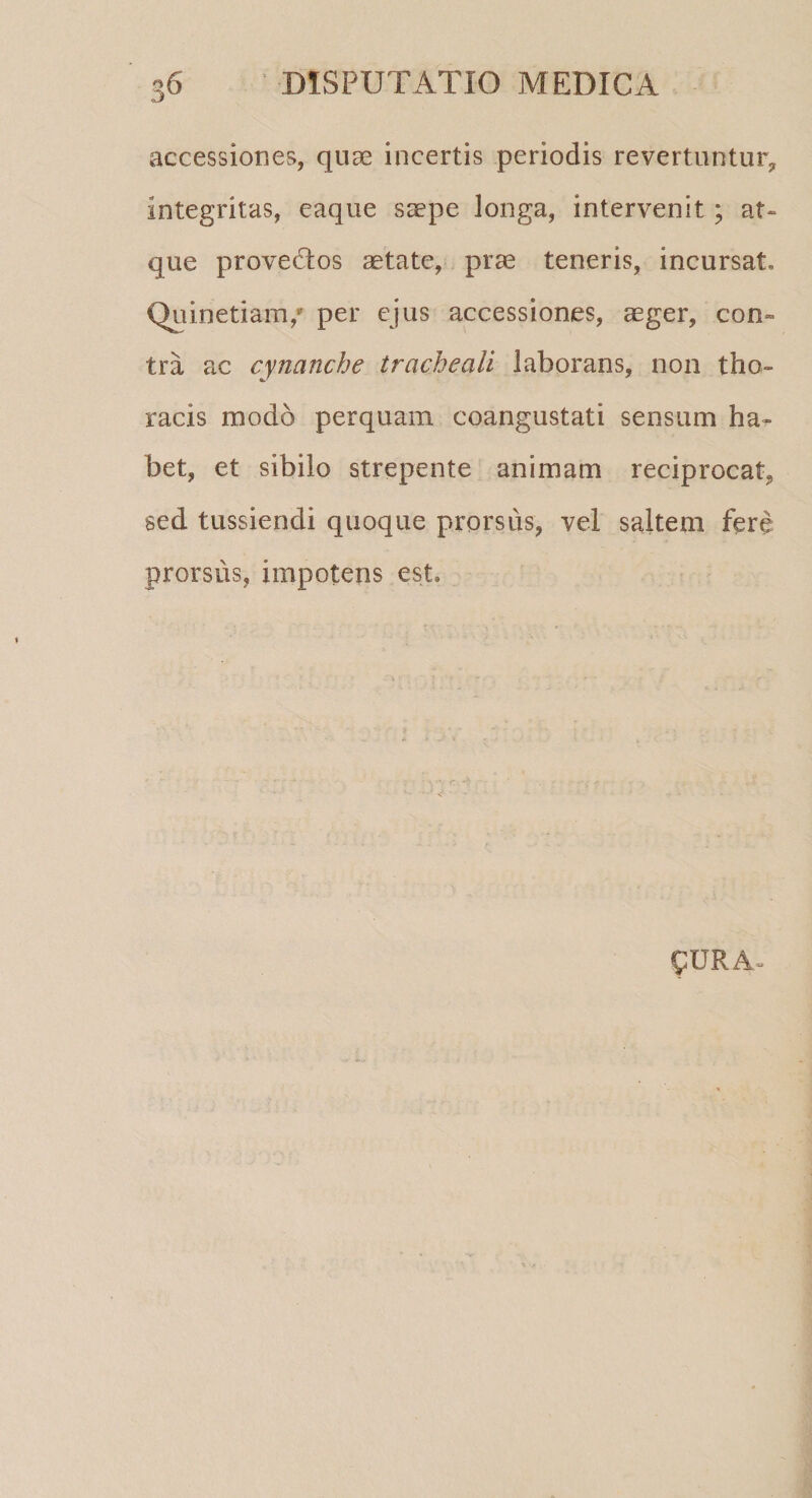 3U accessiones, quae incertis periodis revertuntur, integritas, eaque saepe longa, intervenit ; at¬ que provectos aetate, prae teneris, incursat» Quinetiam,* per ejus accessiones, aeger, con¬ tra ac cynanche tracheali laborans, non tho¬ racis modo perquam coangustati sensum ha¬ bet, et sibilo strepente animam reciprocat, sed tussiendi quoque prorsus, vel saltem fere prorsus, impotens est» £URA