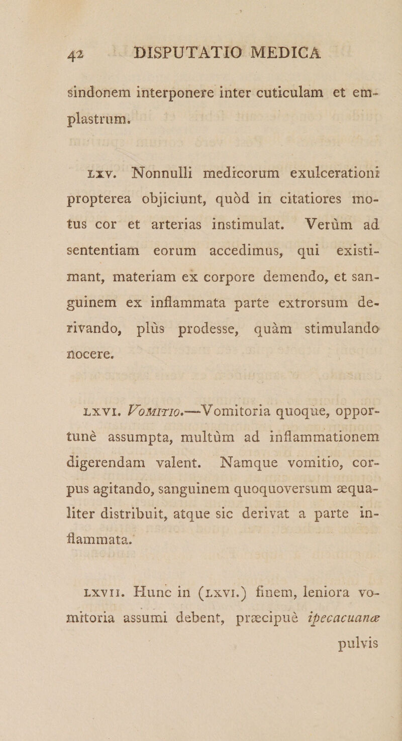 sindonem interponere inter cuticulam et em¬ plastrum. lxv. Nonnulli medicorum exulcerationi propterea objiciunt, quod in citatiores mo¬ tus cor et arterias instimulat. Verum ad sententiam eorum accedimus, qui existi¬ mant, materiam ex corpore demendo, et san¬ guinem ex inflammata parte extrorsum de¬ rivando, plus prodesse, quam stimulando nocere. lxvi, Vomitio»-—Vomitoria quoque, oppor¬ tune assumpta, multum ad inflammationem digerendam valent. Namque vomitio, cor¬ pus agitando, sanguinem quoquoversum aequa¬ liter distribuit, atque sic derivat a parte in¬ flammata. lxv ii. Hunc in (lxvi.) finem, leniora vo¬ mitoria assumi debent, praecipue ipecacuance pulvis