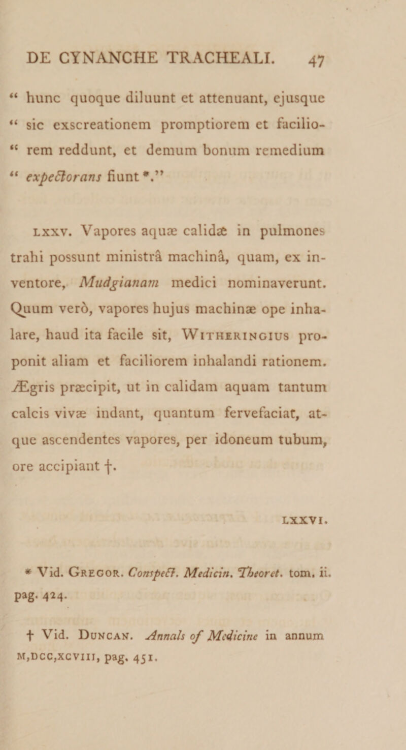 “ hunc quoque diluunt et attenuant, ejusque “ sic exscreationem promptiorem et facilio- “ rem reddunt, et demum bonum remedium “ expectorans fiunt lxxv. Vapores aquae calidae in pulmones trahi possunt ministra machina, quam, ex in¬ ventore, Mudgianam medici nominaverunt. Quum vero, vapores hujus machinae ope inha¬ lare, haud ita facile sit, Witheringius pro¬ ponit aliam et faciliorem inhalandi rationem. yEgris praecipit, ut in calidam aquam tantum calcis vivae indant, quantum fervefaciat, at¬ que ascendentes vapores, per idoneum tubum, ore accipiant f. LXXVI. * Vid. Gregor. Competi. Medicin. 'Tbeoret, tom. ii. pag. 424. f Vid. Duncan. Annals of Medicine in annum M,DCC,XCVIII, pag. 451.