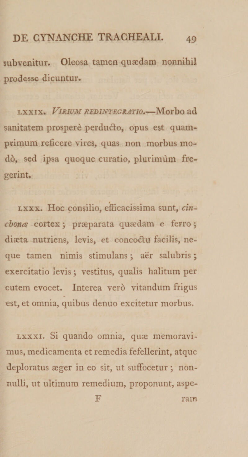 subvenitur. Oleosa tamen quaedam nonnihil prodesse dicuntur. lxxix. Virium redintegratio.—Morbo ad sanitatem prospere perdu&amp;o, opus est quam* primum reficere vires, quas non morbus mo¬ do, sed ipsa quoque curatio, plurimum fre¬ gerint. lxxx. Hoc consilio, efficacissima sunt, cin- cbona cortex; praeparata qua?dam e ferro; diaeta nutriens, levis, et concodtu facilis, ne¬ que tamen nimis stimulans; aer salubris; exercitatio levis; vestitus, qualis halitum per cutem evocet. Interea vero vitandum frigus est, et omnia, quibus denuo excitetur morbus. lxxxi. Si quando omnia, quae memoravi¬ mus, medicamenta et remedia fefellerint, atque deploratus aeger in eo sit, ut suffocetur; non¬ nulli, ut ultimum remedium, proponunt, aspe- F ram