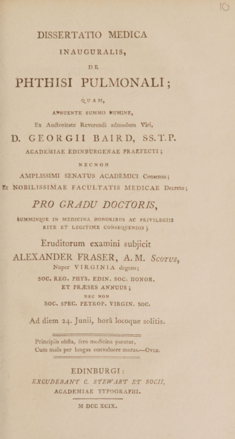 INAUGURALIS, D E PHTHISI PULMONALI; Q^U A M, ABNUENTE SUMMO flUMINE, Ex Au&amp;oritate Reverendi admodum Viri, D. GEORGII BAIRD, SS.T.P. ACADEMIAE EDINBURGENAE PRAEFECTI; N E C N O N AMPLISSIMI SENATUS ACADEMICI Consensu; Et NOBILISSIMAE FACULTATIS MEDICAE Decreto PRO GRADU DOCTORIS, SUMMISQUE IN MEDICINA HONORIBUS AC PRIVILEGIIS RITE Et LEGITIME CONSEQUENDIS ; Eruditorum examini subjicit ALEXANDER FRASER, A. M. Scotus, Nuper V I R G I N I A degens; SOC. REG. PHYS. EDIN. SOC. HONOR. ET PRJESES ANNUUS; NEC NON SOC. SPEC. PETROP. VIRGIN. SOC. Ad diem 24. Junii, hora locoque solitis. Principiis obfta, fero medicina paratur. Cum mala per longas convaluere moras.—Ovid. EDINBURGI: EXCUDEBANT C. STEWART ET SOCII, ACADEMIAE TYPOGRAPHI. M DCC XCIX