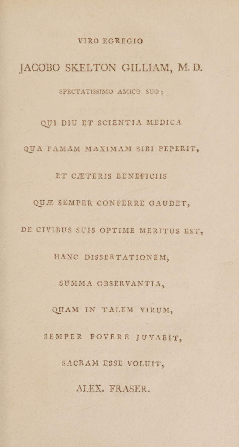 VIRO EGREGIO JACOBO SKELTON GILLIAM, M. D. SPECTATISSIMO AMICO SUO ; QUI DIU ET SCIENTIA MEDICA QUA FAMAM MAXIMAM SIBI PEPERIT, ET CiETERIS BENEFICIIS QUJE SEMPER CONFERRE GAUDET, DE CIVIBUS SUIS OPTIME MERITUS EST, HANC DISSERTATIONEM, SUMMA OBSERVANTIA, QUAM IN TALEM VIRUM, SEMPER FOVERE JUVABIT, SACRAM ESSE VOLUIT,