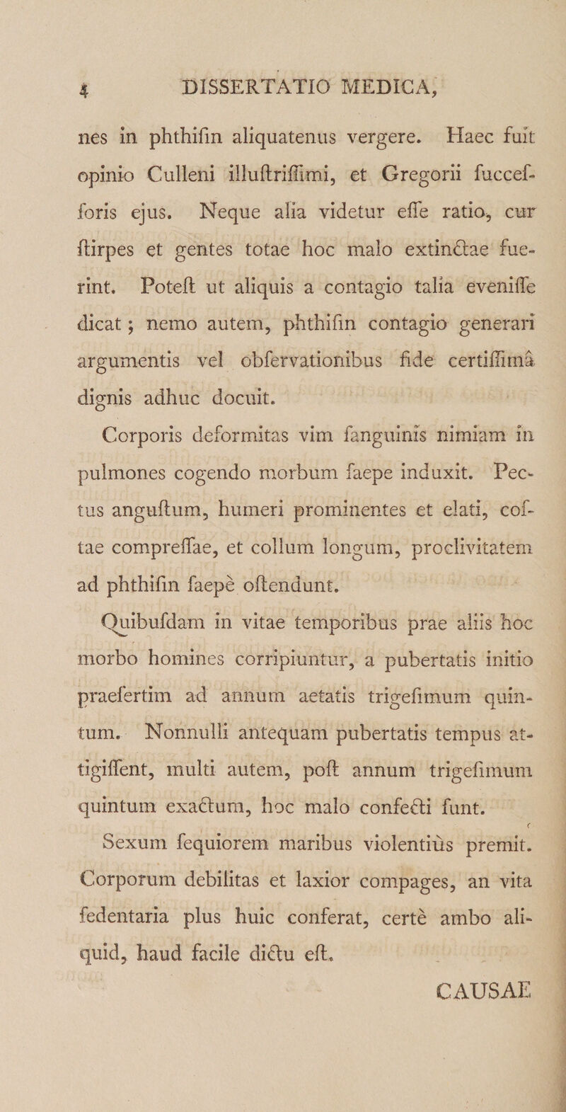 nes in phthifm aliquatenus vergere. Haec fuit opinio Culleni illuflrifTimi, et Gregorii fuccef- foris ejus. Neque alia videtur effe ratio, cur ftirpes et gentes totae hoc malo extinclae fue¬ rint. Poteft ut aliquis a contagio talia eveniife dicat; nemo autem, phthifm contagio generari argumentis vel obfervationihus fide certidima dignis adhuc docuit. Corporis deformitas vim fanguinis nimiam iri pulmones cogendo morbum faepe induxit. Pec¬ tus anguftum, humeri prominentes et elati, cof- tae compreifae, et collum longum, proclivitatem ad phthifm faepe offendunt. Quibufdam in vitae temporibus prae aliis hoc morbo homines corripiuntur, a pubertatis initio praefertim ad annum aetatis trigefimum quin¬ tum. Nonnulli antequam pubertatis tempus at- tigiffent, multi autem, pofl annum trigefimum quintum exadlum, hoc malo confefli funt. Sexum fequiorem maribus violentius premit. Corporum debilitas et laxior compages, an vita fedentaria plus huic conferat, certe ambo ali¬ quid, haud facile di&u eft. CAUSAE