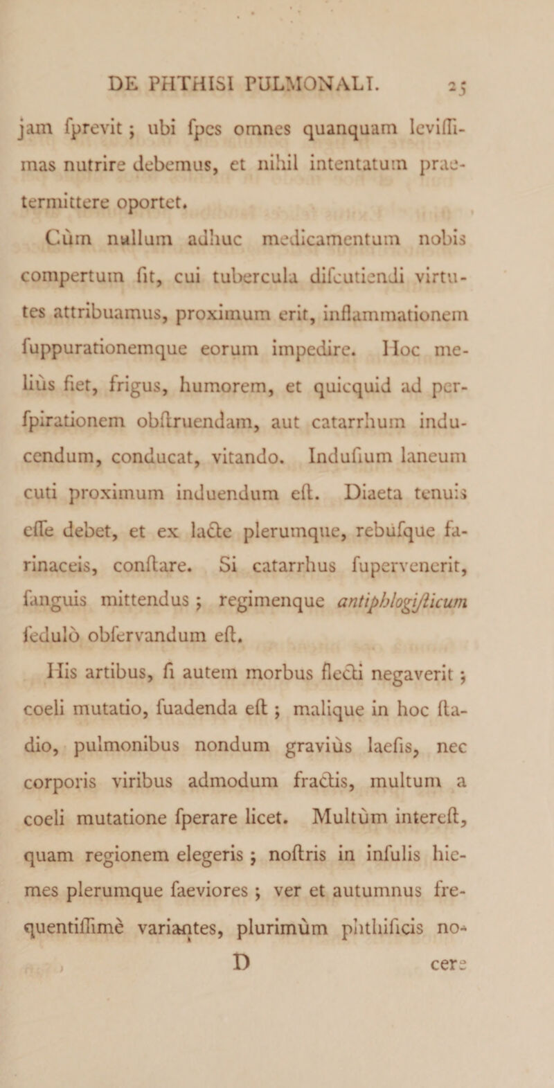 *5 jam fprevit j ubi fpcs omnes quanquam levifli- mas nutrire debemus, et nihil intentatum prae¬ termittere oportet. Cum nullum adhuc medicamentum nobis compertum fit, cui tubercula difeutiendi virtu¬ tes attribuamus, proximum erit, inflammationem fuppurationemque eorum impedire. IIoc me¬ lius fiet, frigus, humorem, et quicquid ad per- fpirationem obftruendam, aut catarrhum indu¬ cendum, conducat, vitando. Indufium laneum cuti proximum induendum efl. Diaeta tenuis efle debet, et ex lacie plerumque, rebufque fa¬ rinaceis, conflare. Si catarrhus fupervenerit, fanguis mittendus ; regimenque antipblogi/licuni fedulo obfervandum efl. His artibus, fi autem morbus flecli negaverit j coeli mutatio, fuadenda efl; malique in hoc Ra¬ dio, pulmonibus nondum gravius laefis, nec corporis viribus admodum fraclis, multum a coeli mutatione fperare licet. Multum interefl, quam regionem elegeris ; noflris in infulis hie¬ mes plerumque faeviores ; ver et autumnus fre- quentilTime variantes, plurimum phthificis no- D i cer^