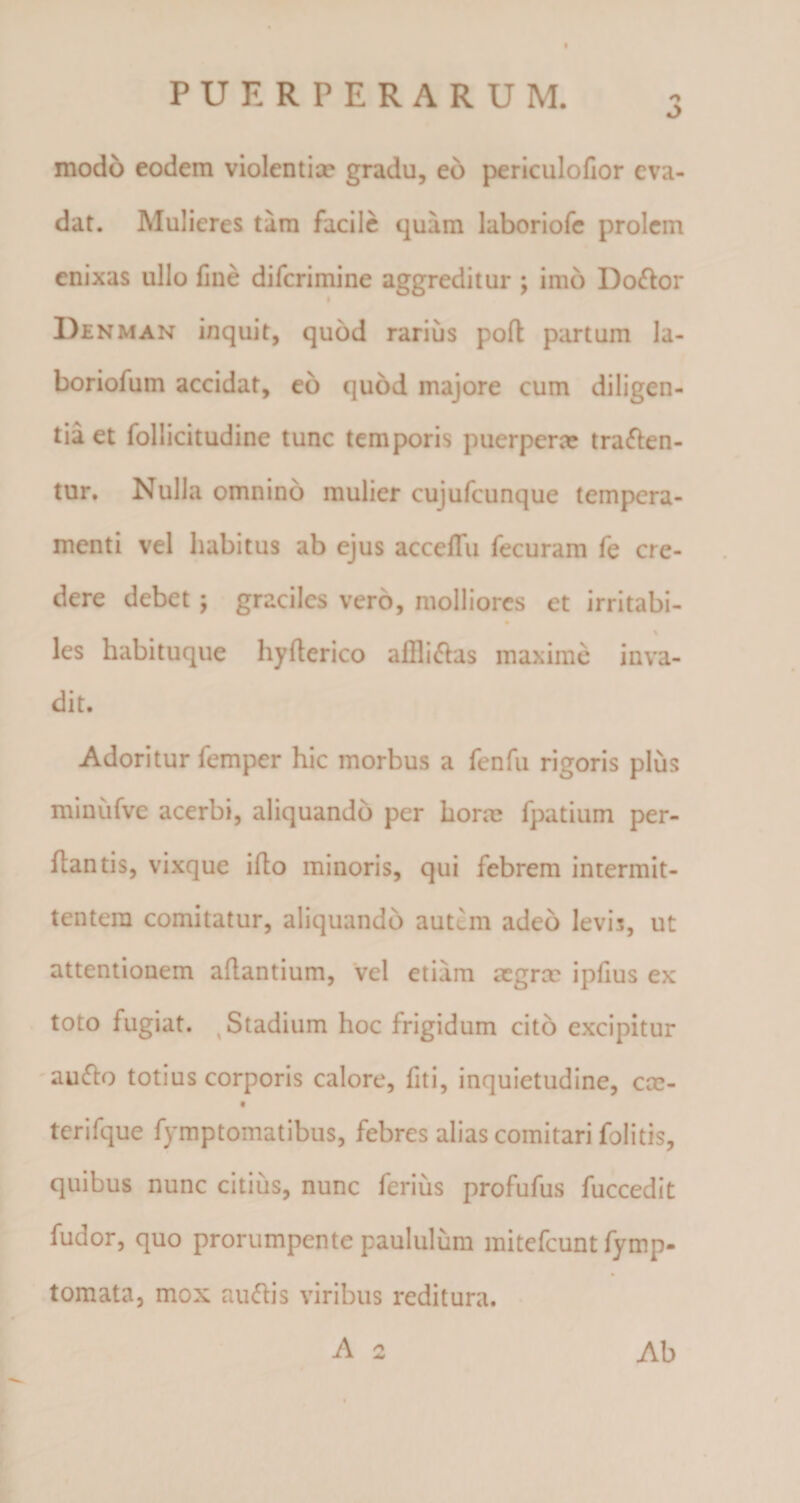 PUERPERARUM. 3 modo eodem violentice gradu, eo periculofior eva¬ dat. Mulieres tam facile quam laboriofe prolem enixas ullo fine diferimine aggreditur ; imo Dodor Denman inquit, quod rarius poft partum la- boriofum accidat, eo quod majore cum diligen¬ tia et follicitudine tunc temporis puerpera? traden¬ tur. Nulla omnino mulier cujufcunque tempera¬ menti vel habitus ab ejus accefiu fecuram fe cre¬ dere debet; graciles vero, molliores et irritabi- les habituque hyflerico afllidas maxime inva¬ dit. Adoritur femper hic morbus a fenfu rigoris plus minufve acerbi, aliquando per hora? fpatium per¬ flantis, vixque iflo minoris, qui febrem intermit¬ tentem comitatur, aliquando autem adeo levis, ut attentionem aflantium, vel etiam aegra? ipfius ex toto fugiat. % Stadium hoc frigidum cito excipitur audo totius corporis calore, fiti, inquietudine, cce- tcrifque fymptomatibus, febres alias comitari folitis, quibus nunc citius, nunc ferius profufus fuccedit fudor, quo prorumpente paululum mitefeunt fymp- tomata, mox audis viribus reditura. A 2 Ab