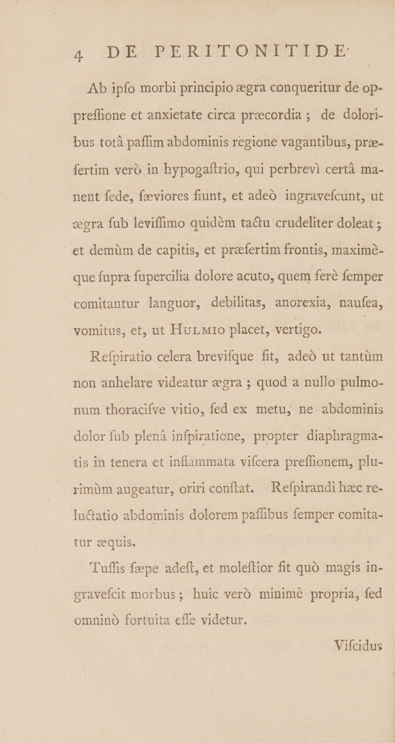 Ab ipfo morbi principio aegra conqueritur de op~ preflione et anxietate circa praecordia ; de dolori¬ bus tota paflim abdominis regione vagantibus, prae- fertim vero in hypogaftrio, qui perbrevi certa ma¬ nent fede, laeviores fiunt, et adeo ingravefcunt, ut aegra fub levifiimo quidem taclu crudeliter doleat; et demum de capitis, et praefertim frontis, maxime- que fupra fupercilia dolore acuto, quem fere femper comitantur languor, debilitas, anorexia, naufea, vomitus, et, ut Hulmio placet, vertigo. Refpiratio celera brevifque fit, adeo ut tantum non anhelare videatur agra ; quod a nullo pulmo¬ num thoracifve vitio, fed ex metu, ne abdominis dolor fub plena infpiratione, propter diaphragma¬ tis in tenera et inflammata vifcera preflionem, plu¬ rimum augeatur, oriri conflat. Refpirandi hac re- luflatio abdominis dolorem paffibus femper comita¬ tur aquis. Tufiis fape adefl, et moleflior fit quo magis in- gravefcit morbus; huic vero minime propria, fed omnino fortuita eife videtur. Vifcidus