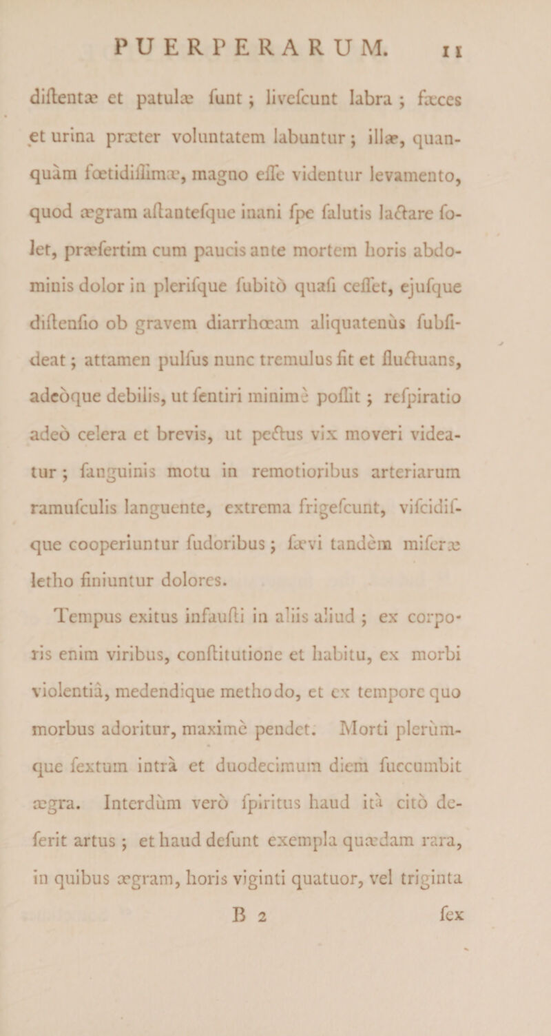 diftentoe et patufa funt \ livefcunt labra ; faces et urina prxter voluntatem labuntur; illa?, quan- quam lcetidillimx, inagno effe videntur levamento, quod aegram afhntefque inani fpe falutis labare fo- let, praefertim cum paucis ante mortem horis abdo¬ minis dolor in plcrilque fubitb quafi ceffet, ejufque dillenfio ob gravem diarrhoeam aliquatenus fubfi- deat; attamen pullus nunc tremulus fit et fluftuans, adeoque debilis, utfentiri minime poflit ; rcfpiratio adeo celera et brevis, ut peftus vix moveri videa¬ tur ; fanguinis motu in remotioribus arteriarum ramufculis languente, extrema frigefeunt, vifcidif- que cooperiuntur fudoribus; favi tandem mi fera: letho finiuntur dolores. Tempus exitus infaufli in aliis aliud ; ex corpo¬ ris enim viribus, conhitutione et habitu, ex morbi violentia, medendique methodo, et ex tempore quo morbus adoritur, maxime pendet. Morti plerum- * que fextum intra et duodecimum diem fuccumbit aegra. Interdum vero fpiritus haud ita cito de- ferit artus *, et haud defunt exempla quaedam rara, in quibus aegram, horis viginti quatuor, vel triginta B 2 fex