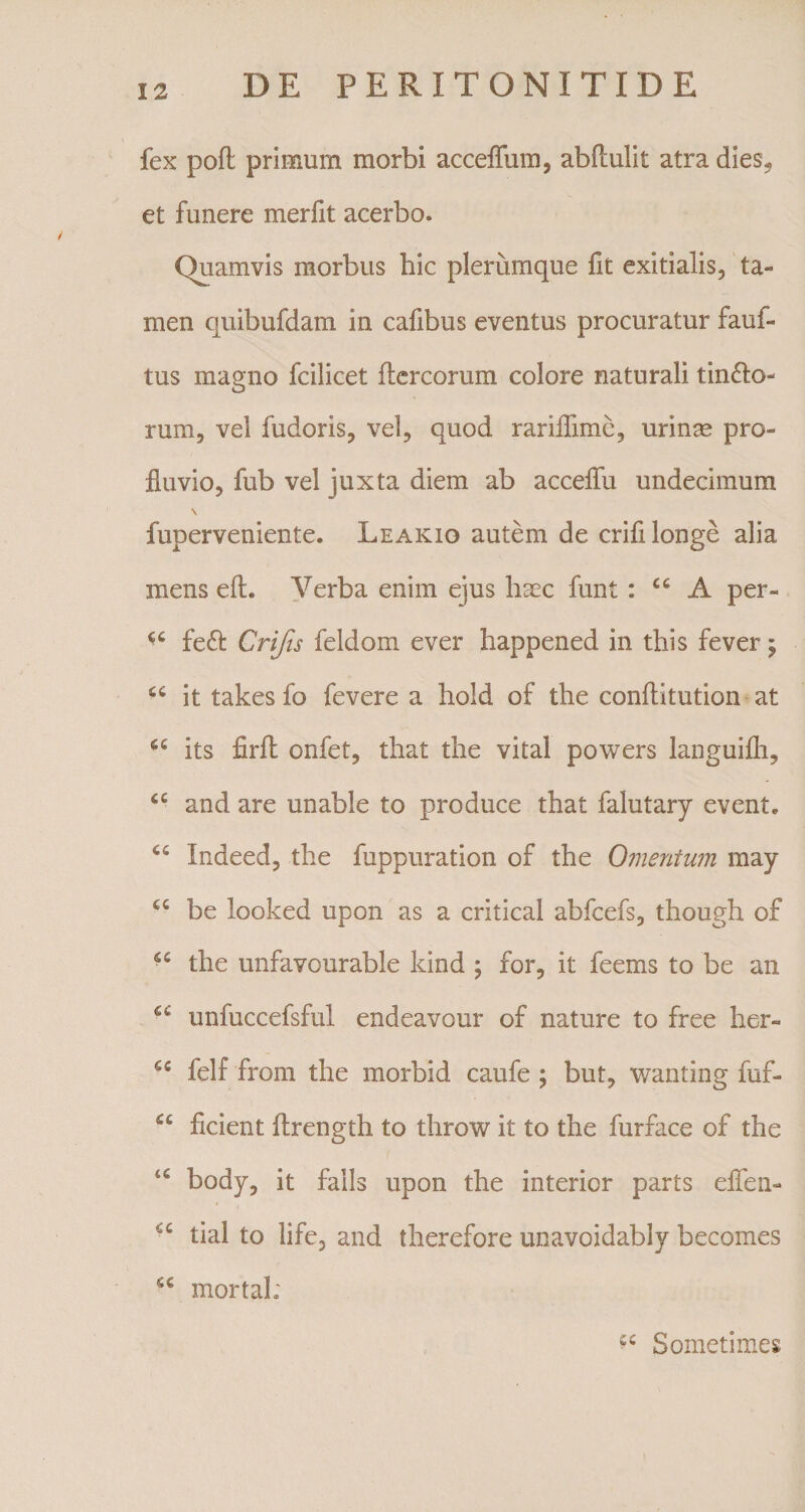 fex pofl primum morbi acceffum, abftulit atra dies, et funere merfit acerbo. Quamvis morbus hic plerumque fit exitialis, ta« men quibufdam in cafibus eventus procuratur fauf- tus magno fcilicet ftercorum colore naturali tin&amp;o- rum, vel fudoris, vel, quod rariifime, urinae pro¬ fluvio, fub vel juxta diem ab acceffu undecimum \ fuperveniente. Leakio autem de crifi longe alia mens efh Verba enim ejus haec funt : cc A per» fe£t Crijis feldom ever happened in this fever; cc it takesfo fevere a hold of the conflitution at 66 its firft onfet, that the vital powers languifli, tc and are unable to produce that falutary event* ts; Indeed, the fuppuration of the Omentum may cc be looked upon as a critical abfcefs, though of the unfavourable kind $ for, it feems to be an unfuccefsful endeavour of nature to free her- 65 felf from the morbid caufe ; but, wanting fuf- u ficient firength to throw it to the furface of the u body, it falis upon the interior parts effen- tial to life, and therefore unavoidably becomes mortal: Sometimes