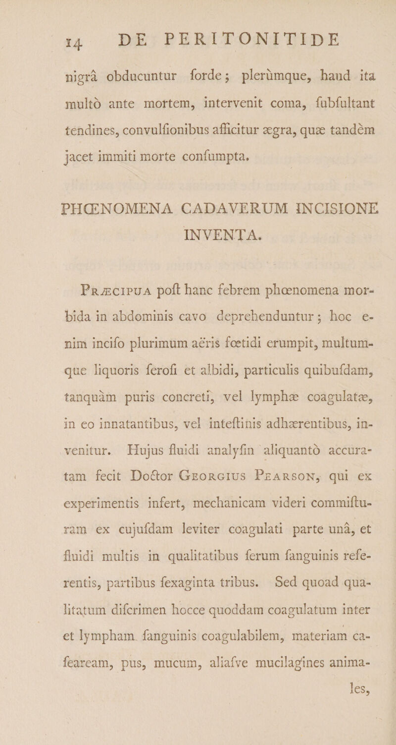 nigra obducuntur forde; plerumque, haud ita multo ante mortem, intervenit coma, fubfultant tendines, convulfionibus afficitur aegra, quae tandem jacet immiti morte confumpta. PHCENOMENA CADAVERUM INCISIONE INVENTA. Praecipua poli: hanc febrem phaenomena mor¬ bida in abdominis cavo deprehenduntur; hoc e- nim incifo plurimum aeris foetidi erumpit, multum¬ que liquoris ferofi et albidi, particulis quibufdam, tanquam puris concreti, vel lymphas coagulatas, in eo innatantibus, vel inteflinis adhaerentibus, in¬ venitur. Hujus fluidi analyfin aliquanto accura¬ tam fecit Doclor Georgius Pearson, qui ex experimentis infert, mechanicam videri commiftu- ram ex cujufdam leviter coagulati parte una, et fluidi multis in qualitatibus ferum fanguinis refe¬ rentis, partibus fexaginta tribus. Sed quoad qua¬ litatum difcrimen hocce quoddam coagulatum inter et lympham fanguinis coagulabilem, materiam ca- feaream, pus, mucum, aliafve mucilaglnes anima¬ les,