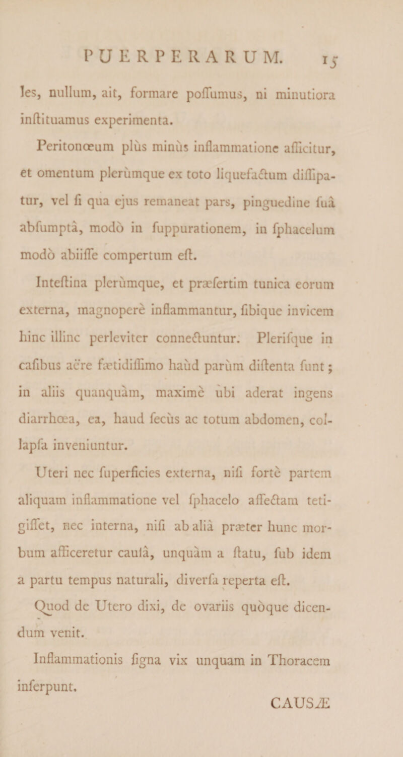 x5 les, nullum, ait, formare poflumus, ni minutiora inftituamus experimenta. Peritonceum plus miniis inflammatione aflicitur, et omentum plerumque ex toto liquefa&amp;um diflipa- tur, vel fi qua ejus remaneat pars, pinguedine fua ablumpta, modo in fuppurationem, in fphacelum modo abiifle compertum efl. Inteflina plerumque, et prxfertim tunica eorum externa, magnopere inflammantur, flbique invicem hinc illinc perleviter conne&amp;untur. Plerifque in cafibus acre fxtidilhmo haud parum diflenta funt; in aliis quanquam, maxime ubi aderat ingens diarrhosa, ea, haud feciis ac totum abdomen, col- lapfa inveniuntur. Uteri nec fuperficies externa, nili forte partem aliquam inflammatione vel fphacelo afledlam teti- giflet, nec interna, nifi ab alia preeter hunc mor¬ bum afficeretur caula, unquam a flatu, fub idem a partu tempus naturali, diverla reperta efl. Quod de Utero dixi, de ovariis quoque dicen¬ dum venit. Inflammationis figna vix unquam in Thoracem » inferpunt. CAUSAE