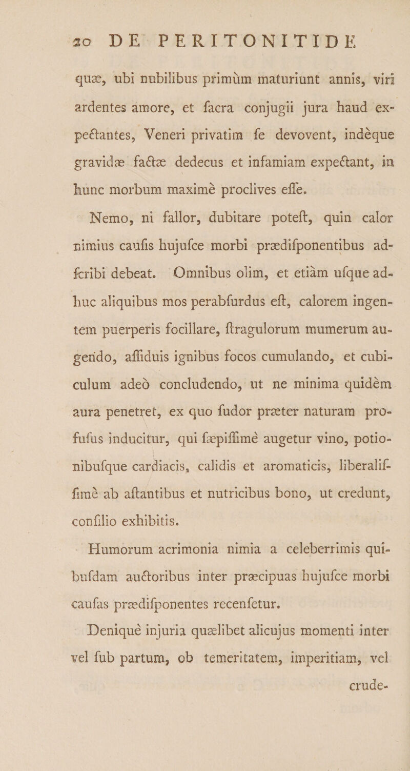 quae, ubi nubilibus primum maturiunt annis, viri ardentes amore, et facra conjugii jura haud ex- pedantes, Veneri privatim fe devovent, indeque gravidae fa£be dedecus et infamiam expe&amp;ant, in hunc morbum maxime proclives eiTe. Nemo, ni fallor, dubitare poteft, quin calor nimius caufis hujufce morbi praedifponentibus ad- fcribi debeat. Omnibus olim, et etiam ufque ad- huc aliquibus mos perabfurdus eft, calorem ingen¬ tem puerperis focillare, flragulorum mumerum au¬ gendo, affiduis ignibus focos cumulando, et cubi¬ culum adeo concludendo, ut ne minima quidem aura penetret, ex quo fudor prmter naturam pro- fufus inducitur, qui faepiffime augetur vino, potio- nibufque cardiacis* calidis et aromaticis, liberalif- fime ab altantibus et nutricibus bono, ut credunt, confilio exhibitis. Humorum acrimonia nimia a celeberrimis qui- bufdam auctoribus inter praecipuas hujufce morbi caufas praedifponentes recenfetur. Denique injuria quaelibet alicujus momenti inter vel fub partum, ob temeritatem, imperitiam, vel crude-