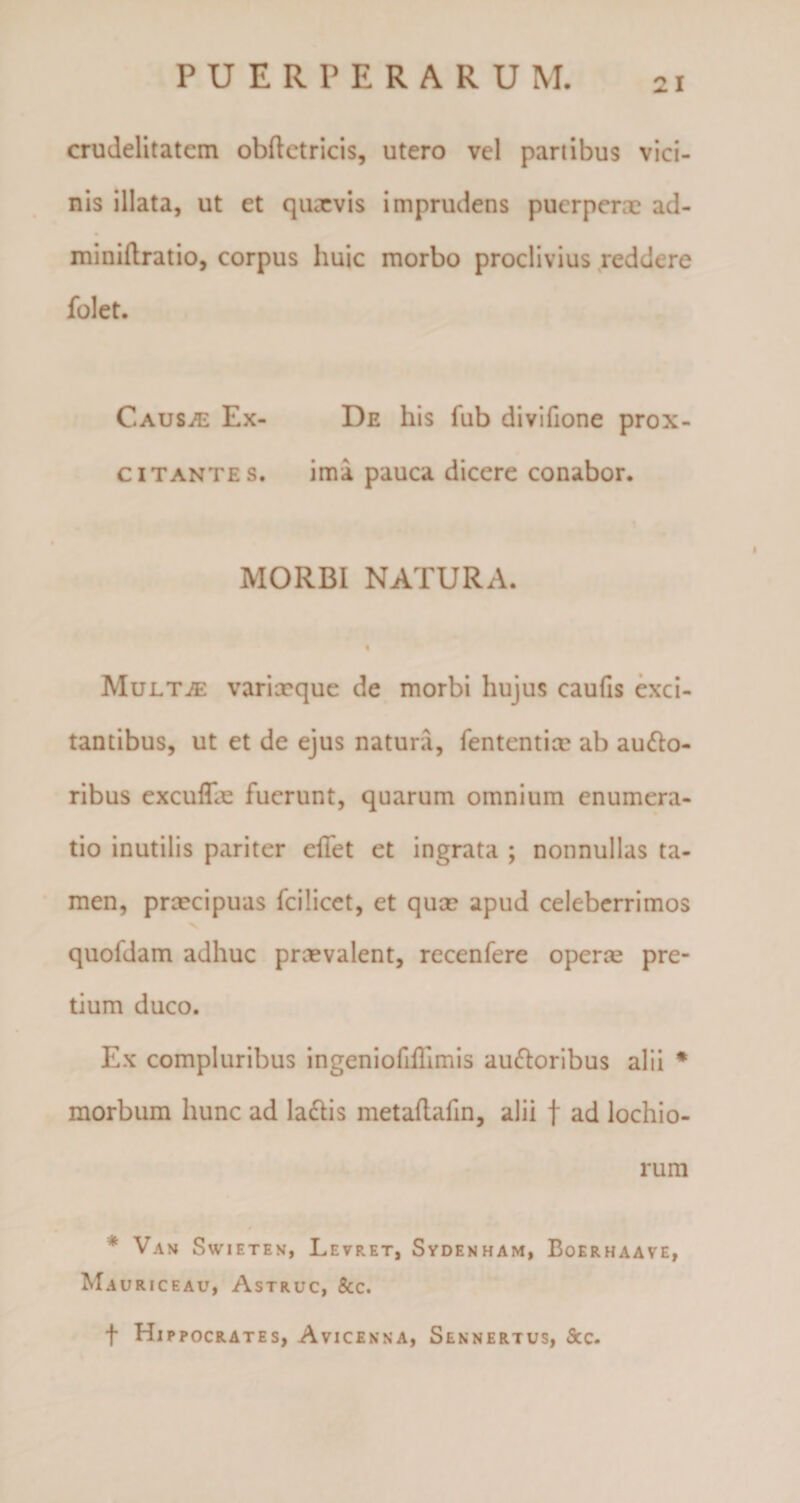 crudelitatem obftetricis, utero vel partibus vici¬ nis illata, ut et quaevis imprudens puerperae ad- miniflratio, corpus huic morbo proclivius reddere folet. CausjE Ex- De his fub divifione prox- citantes. ima pauca dicere conabor. MORBI NATURA. Multje varixque de morbi hujus caufis exci¬ tantibus, ut et de ejus natura, fententix ab ausio¬ ribus excuffx fuerunt, quarum omnium enumera¬ tio inutilis pariter effet et ingrata ; nonnullas ta¬ men, prxeipuas fcilicet, et qux apud celeberrimos quofdam adhuc prxvalent, recenfere operx pre¬ tium duco. Ex compluribus ingeniofiilimis auSloribus alii * morbum hunc ad laSlis metaftafin, alii f ad lochio- rum * Vah Swieten, Levret, Sydenham, Boerhaave, Mauriceau, Astruc, 8cc. t Hi ppocrates, Avicenna, Sennertus, Scc.