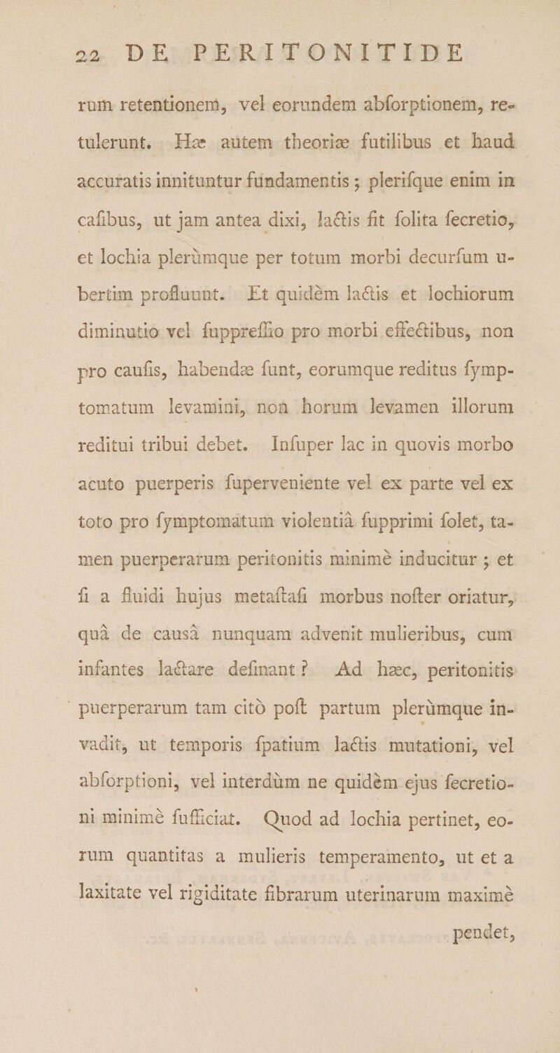 rum retentionem, vel eorundem abforptionem, re¬ tulerunt. Has autem theoriae futilibus et haud accuratis innituntur fundamentis; plerifque enim in cafibus, ut jam antea dixi, laciis fit folita fecretio, et lochia plerumque per totum morbi decurfum u» bertim profluunt. Et quidem ladlis et lochiorum diminutio vel fuppreffio pro morbi efledtibus, non pro caufis, habendas funt, eorumque reditus fymp- tomatum levamini, non horum levamen illorum reditui tribui debet. Infuper lac in quovis morbo acuto puerperis fuperveniente vel ex parte vel ex toto pro fymptomatum violentia fupprimi folet, ta- men puerperarum peritonitis minime inducitur ; et fi a fluidi hujus metaflafi morbus nofler oriatur, qua de causa nunquam advenit mulieribus, cum infantes la&amp;are defmant ? Ad hmc, peritonitis puerperarum tam cito pofl partum plerumque in¬ vadit, ut temporis fpatium la&amp;is mutationi, vel abforptioni, vel interdum ne quidem ejus fecretio- ni minime fufficiat. Quod ad lochia pertinet, eo¬ rum quantitas a mulieris temperamento, ut et a laxitate vel rigiditate Abrarum uterinarum maxime pendet,