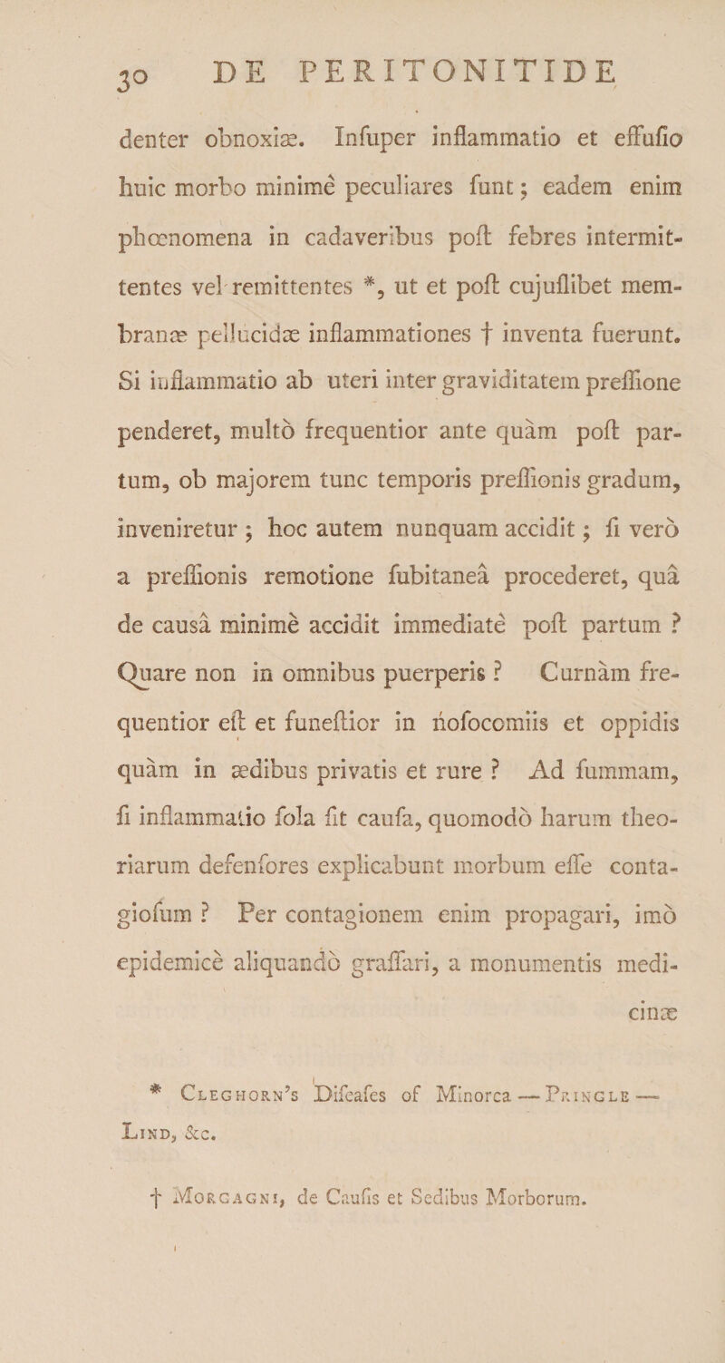 denter obnoxias. Infuper inflammatio et effufio huic morbo minime peculiares funt; eadem enim phcenomena in cadaveribus pofl: febres intermit¬ tentes vel remittentes #, ut et poA cujuflibet mem¬ branee pellucidae inflammationes f inventa fuerunt. Si inflammatio ab uteri inter graviditatem preflione penderet, multo frequentior ante quam pofl: par¬ tum, ob majorem tunc temporis preflionis gradum, inveniretur ; hoc autem nunquam accidit; fi vero a preflionis remotione fubitanea procederet, qua de causa minime accidit immediate pofl: partum ? Quare non in omnibus puerperis ? C urnam fre¬ quentior efl: et funeflior in liofocomiis et oppidis quam in sedibus privatis et rure ? Ad fummam, ii inflammatio fola iit caufa, quomodo harum theo¬ riarum defenfores explicabunt morbum efle conta- giofum ? Per contagionem enim propagari, imo epidemice aliquando graflfari, a monumentis medi¬ cinae * Cleghorn?s Difeafes of Minorca—Pringle—* Lind, &amp;c. f Morgagni, de Cautis et Sedibus Morborum. i