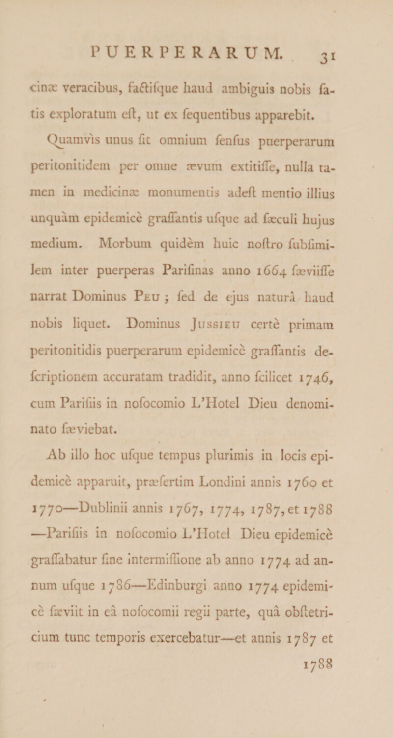 3i cince veracibus, faftifque haud ambiguis nobis fa¬ tis exploratum eft, ut ex fequentibus apparebit. Quamvis unus fit omnium fenfus puerperarum peritonitidem per omne sevum extitiiTe, nulla ta¬ men in medici nm monumentis adeft mentio illius unquam epidemice gralTantis ufque ad fxculi hujus medium. Morbum quidem huic noftro fubfimi- lem inter puerperas Parifinas anno 1664 feviiffe narrat Dominus Peu j fed de ejus natura haud nobis liquet. Dominus Jussi eu certe primam peritonitidis puerperarum epidemice graflantis de- feriptionem accuratam tradidit, anno fcilicet 1746, cum Pariiiis in nofocomio L’IIotel Dieu denomi¬ nato fmviebat. Ab illo hoc ufque tempus plurimis in locis epi¬ demice apparuit, prcefertim Londini annis 1760 et 1770—Dublinii annis 1 767, 1774, 1787,011788 —Parifiis in nofocomio L’IIotel Dieu epidemice graflabatur fine intermiIlione ab anno 1774 ad an¬ num ufque 1706—Edinburgi anno 1774 epidemi¬ ce faeviit in ea nofocomii regii parte, qua obfletri- cium tunc temporis exercebatur—et annis 1787 et 1788