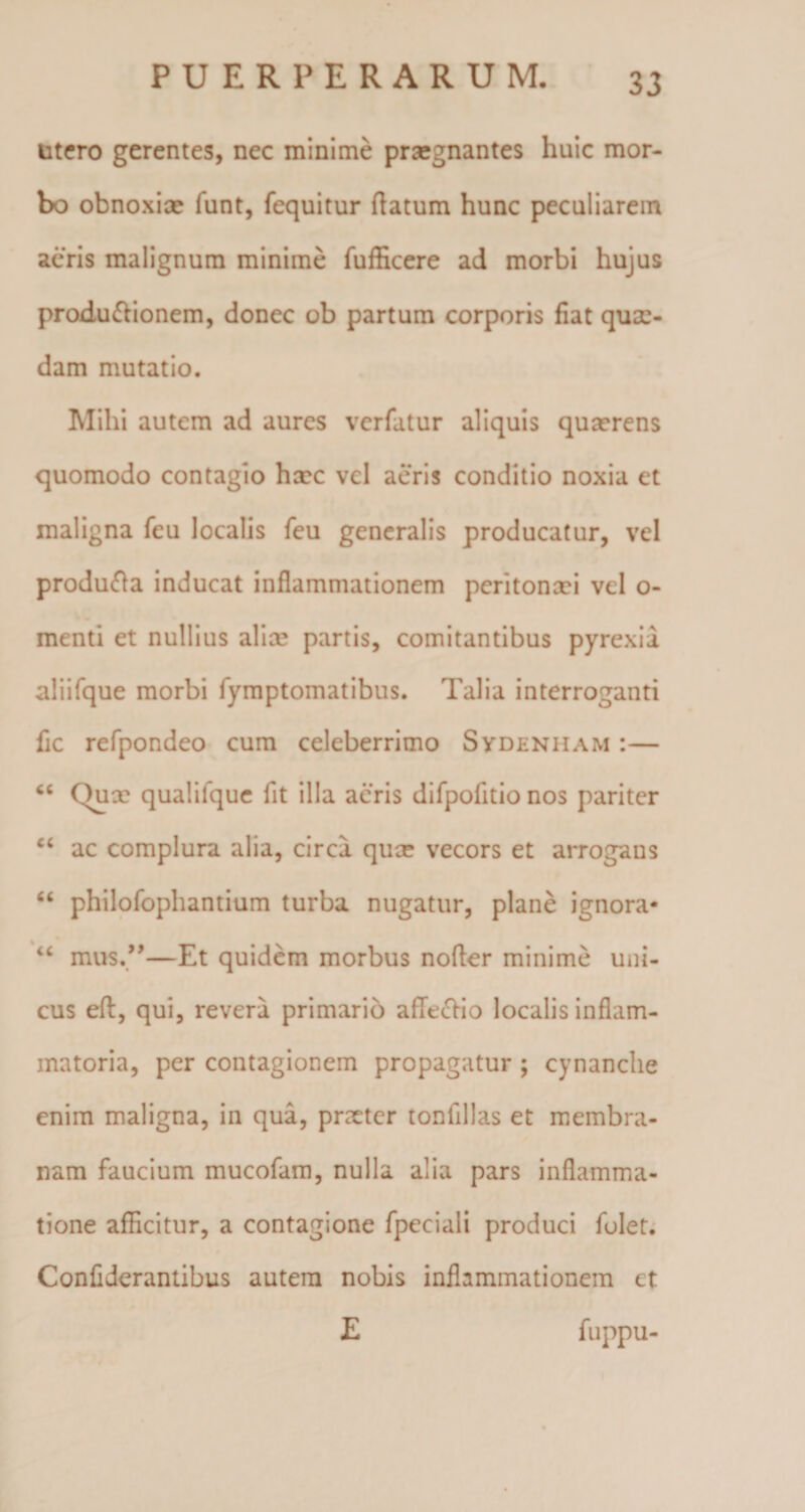 utero gerentes, nec minime praegnantes huic mor¬ bo obnoxiae funt, fequitur flatum hunc peculiarem aeris malignum minime fufficere ad morbi hujus produ&amp;ionem, donec ob partum corporis fiat quae¬ dam mutatio. Mihi autem ad aures verfatur aliquis quaerens quomodo contagio haec vel aeris conditio noxia et maligna feu localis feu generalis producatur, vel produfta inducat inflammationem peritonaei vel o- menti et nullius aliae partis, comitantibus pyrexia aliifque morbi fymptomatibus. Talia interroganti fic refpondeo cum celeberrimo Sydenham :— “ ()ux qualilque fit illa aeris difpofitio nos pariter ct ac complura alia, circa qux vecors et arrogans “ philofophantium turba nugatur, plane ignora* “ mus.”—Et quidem morbus nofler minime uni¬ cus eft, qui, revera primario afleftio localis inflam¬ matoria, per contagionem propagatur ; cynanche enim maligna, in qua, pneter tonfillas et membra¬ nam faucium mucofam, nulla alia pars inflamma¬ tione afficitur, a contagione fpeciali produci folet. Confiderantibus autem nobis inflammationem et E fuppu-