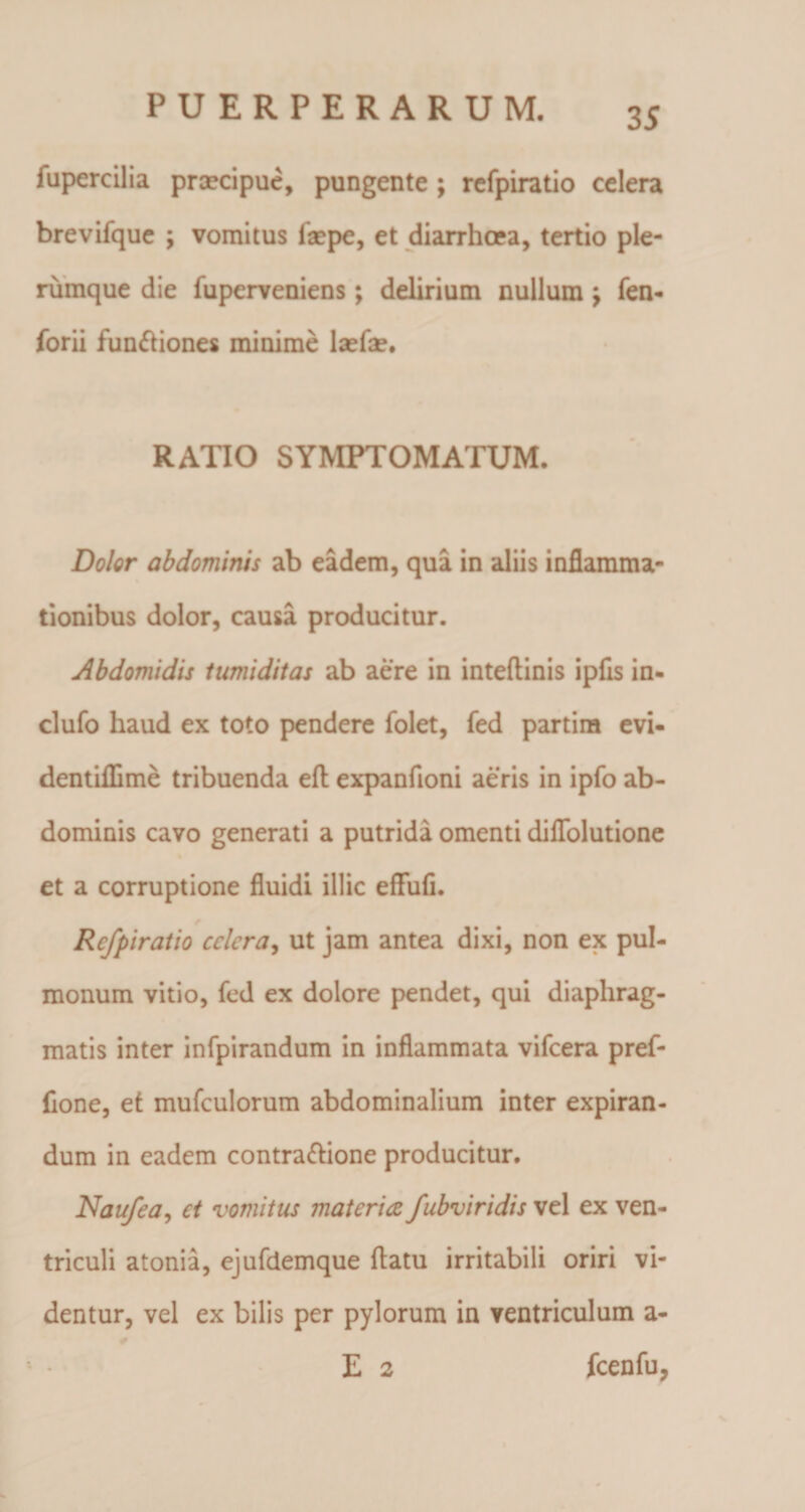 fupercilia praecipue, pungente; refpiratio celera brevifque ; vomitus faepe, et diarrhoea, tertio ple¬ rumque die fupcrveniens; delirium nullum j fen- forii funftiones minime lsefae. RATIO SYMPTOMATUM. Doler abdominis ab eadem, qua in aliis inflamma¬ tionibus dolor, causa producitur. Abdomidis tumiditas ab aere in inteftinis ipfis in- clufo haud ex toto pendere folet, fed partim evi- dentiflime tribuenda eft expanfioni aeris in ipfo ab¬ dominis cavo generati a putrida omenti diffolutione et a corruptione fluidi illic effufi. Refpiratio cclcra, ut jam antea dixi, non ex pul¬ monum vitio, fed ex dolore pendet, qui diaphrag¬ matis inter infpirandum in inflammata vifcera pref- fione, et mufculorum abdominalium inter expiran- dum in eadem contrapone producitur. Naufea, et vomitus materia fubviridis vel ex ven¬ triculi atonia, ejufdemque flatu irritabili oriri vi¬ dentur, vel ex bilis per pylorum in ventriculum a- E 2 fcenfu,