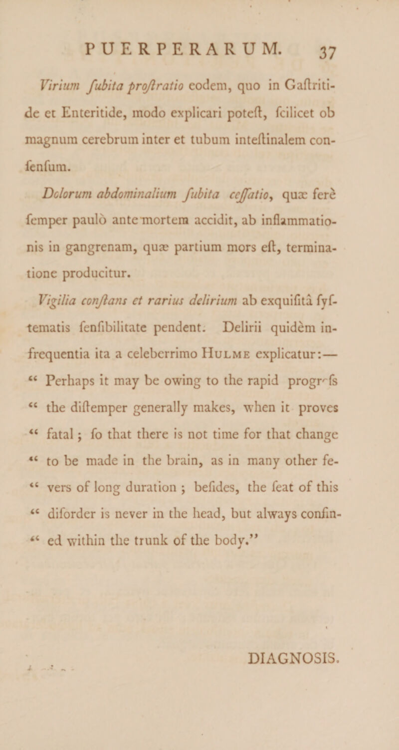 Virium fubita proflratio eodem, quo in Gaflriti- de et Enteritide, modo explicari potefl, fcilicet ob magnum cerebrum inter et tubum inteftinalem con- fenfurn. Delorum abdominalium fubita ccffatio, qux fer£ femper paulo ante mortem accidit, ab inflammatio¬ nis in gangrenam, qux partium mors eft, termina¬ tione producitur. Vigilia conflans ct rarius delirium ab exquiflta fyf- tematis fenfibilitate pendent. Delirii quidem in¬ frequentia ita a celeberrimo Hulme explicatur:— “ Pcrhaps it may be owing to the rapid progrTs “ the diftemper generally makes, when it proves “ fatal; fo that there is not time for that change &lt;c to be made in the brain, as in many other fe- vers of long duration ; befides, the feat of this &lt;c diforder is never in the head, but always confin- ed within the trunk of the body.” DIAGNOSIS.