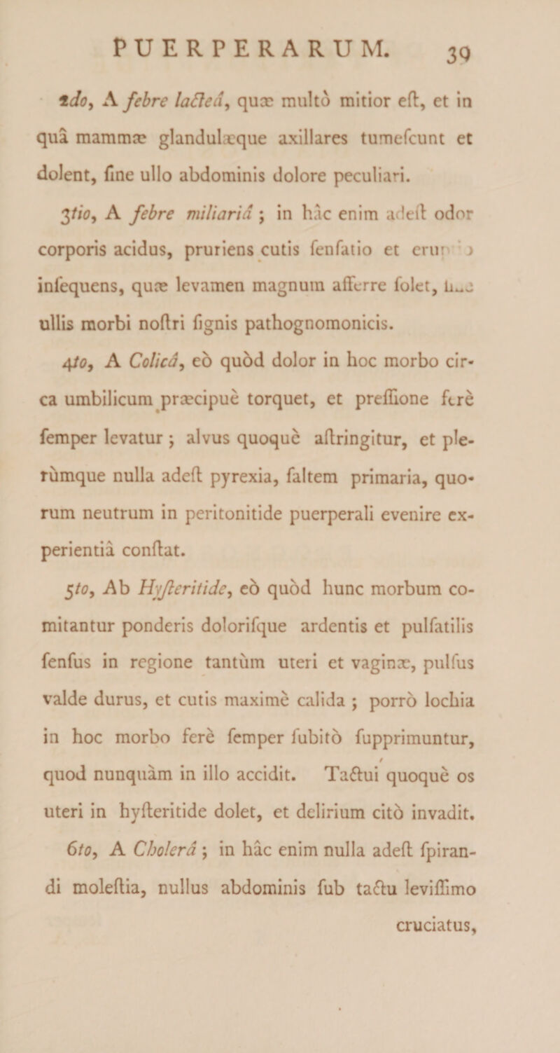 3Q idoy A febre laftea, qux multo mitior efl, et in qua mammo? glandulxque axillares tumefcunt et dolent, fine ullo abdominis dolore peculiari. 3fio, A febre miliaria ; in hac enim adefl odor corporis acidus, pruriens cutis fenfatio et erur inlequens, quce levamen magnum afferre folet, ullis morbi noflri fignis pathognomonicis. 4to, A Colica, eo quod dolor in hoc morbo cir¬ ca umbilicum prxeipue torquet, et preffione fere femper levatur ; alvus quoque aflringitur, et ple¬ rumque nulla adefl pyrexia, faltem primaria, quo¬ rum neutrum in peritonitide puerperali evenire ex¬ perientia conflat. 5/0, Ab Hyfleritidc, eo quod hunc morbum co¬ mitantur ponderis dolorifque ardentis et pulfatilis fenfus in regione tantum uteri et vaginx, pullus valde durus, et cutis maxime calida ; porro lochia in hoc morbo fere femper lubito fupprimuntur, 9 quod nunquam in illo accidit. Tattui quoque os uteri in hyfleritide dolet, et delirium cito invadit. 6/0, A Cholera ; in hac enim nulla adefl fpiran- di moleflia, nullus abdominis fub ta&amp;u leviffimo cruciatus.