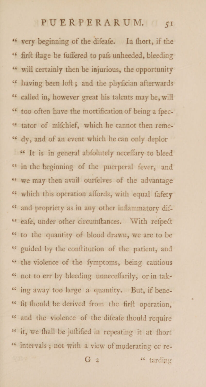 &lt;c very beginning of the difeafe. Ia fliort, if the firfl ftage bc fuilered to pafs unheeded, bleeding “ will certainly then be injurious, the opportunity u having been loft ; and the phyfician afterwards u called in, however great his talents maybc,will “ too often have the mortification of being a fpec- “ tator of mifchief, which he cannot then reme- dy, and of an event which he can only deplor “ It is in general abfolutely neceilary to bleed cc in the beginning of the puerperal fever, and “ we may then avail ourfelves of the advantage “ which this operation afFords, with equal fafety &lt;c and propriety as in any other inflammatory dif- cc eafe, under other circumftances. With refpeft “ to the quantity of blood drawn, we are to be “ guided by the conflitution of the patient, and “ the violence of the fymptoms, being cautious “ not to err by bleeding unnecefiarily, or in tak- “ ing away too large a quantity. But, if bene- “ fit fliould be derived from the firfl: operation, “ and the violence of the difeafe fliould require “ it, we fliall be juftified in repeating it at fliort “ intervals; not with a view of moderating or re- G 2 “ tarding