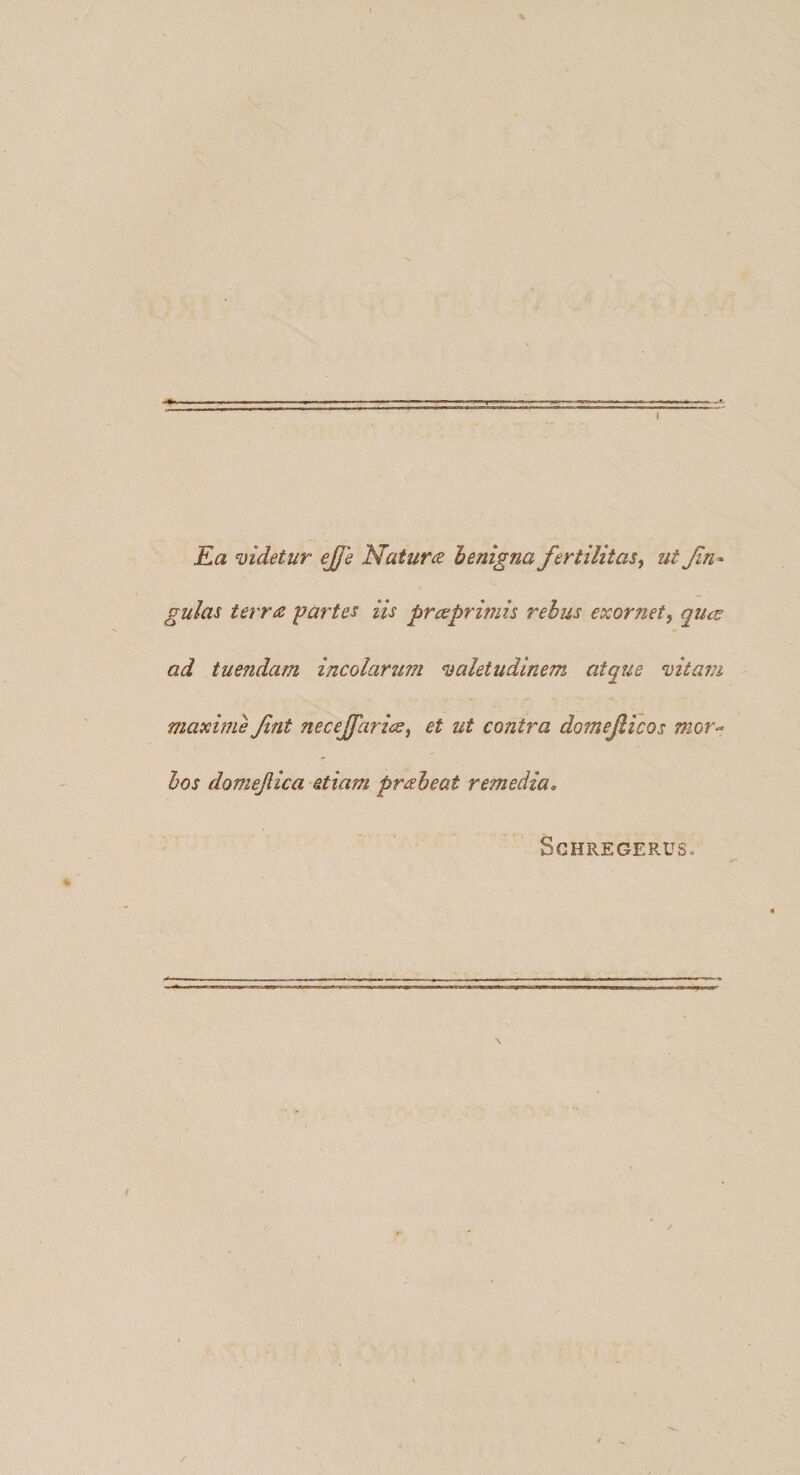 Ea mdetur ejfe Matura henigna fertilitas^ ut fn- gulas terra partes iis pra^primis rebus exornet, qu<jE ad tuendam incolarum valetudinem atque vitam maxime fint necejfarice, et ut contra domejlicos mor^ hos domejlica etiam praheat remedia, SCHREGERUS. /