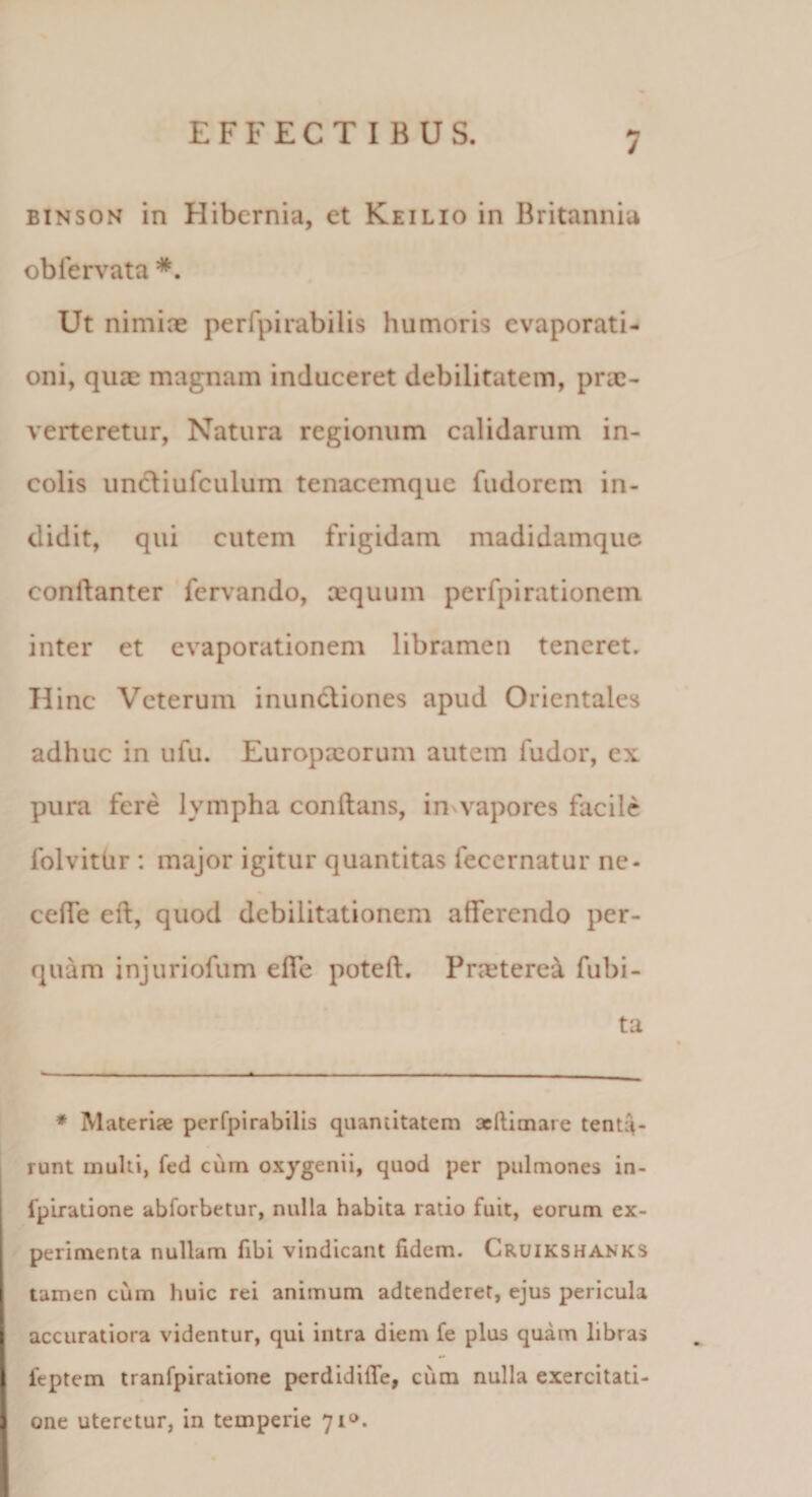 / BINSON in Hibernia, et Keilio in Britannia ob fervat a *. Ut nimiae perfpirabilis humoris evaporati¬ oni, quae magnam induceret debilitatem, prae¬ verteretur, Natura regionum calidarum in¬ colis uncliufculum tenacemque fudorem in¬ didit, qui cutem frigidam madidamque conftanter fervando, aequum perfpirationem inter et evaporationem libramen teneret. Hinc Veterum inundliones apud Orientales adhuc in ufu. Europxorum autem fudor, ex pura fere lympha conftans, invvapores facile folvitUr : major igitur quantitas fecernatur ne- ceffe eft, quod debilitationem afferendo per¬ quam injuriofum effe poteft. Prxtere^ fubi- ta ♦ Materise perfpirabilis quantitatem acftlmare tentiV runt multi, fed cum oxygenii, quod per pulmones in- fplradone abforbetur, nulla habita ratio fuit, eorum ex¬ perimenta nullam fibi vindicant fidem. Cruikshanks tamen cum huic rei animum adtenderet, ejus pericula accuratiora videntur, qui intra diem fe plus quam libras feptem tranfpiratione perdidifle, cum nulla exercitati¬ one uteretur, in temperie 71».