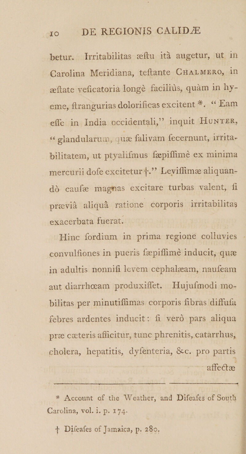 betur. Irritabilitas aellu ita augetur, ut iii Garoiina Meridiana, teftante Chalmero, in cellate yeficatoria longe facilius, quam in hy- eme, flrangurias dolorificas excitent Eam elTe in India occidentali,” inquit Hunter, “ glandularum, quae falivam fecernunt, irrita¬ bilitatem, ut ptyaiifmus fepilTime ex minima mercurii dofe excitetur f.” Leyiffim^ aliquan¬ do caufae magnas excitare turbas valent, li praevia aliqua ratione corporis irritabilitas ✓ exacerbata fuerat- Hinc fordium in prima regione colluvies convulfiones in pueris faepiffime inducit, quae in adultis nonnili levem cephalaeam, naufeam aut diarrhceam produxiflet. Hujufmodi mo¬ bilitas per minutiflimas corporis fibras diffufa febres ardentes inducit: fi vero pars aliqua prae caeteris afficitur, tunc phrenitis, catarrhus, cholera, hepatitis, dyfenteria, &c. pro partis affeflae * Account of the Weather, and Difeafes of South Carolina, vol. i. p. 174. f Difeafes of Jamaica, p. 280,