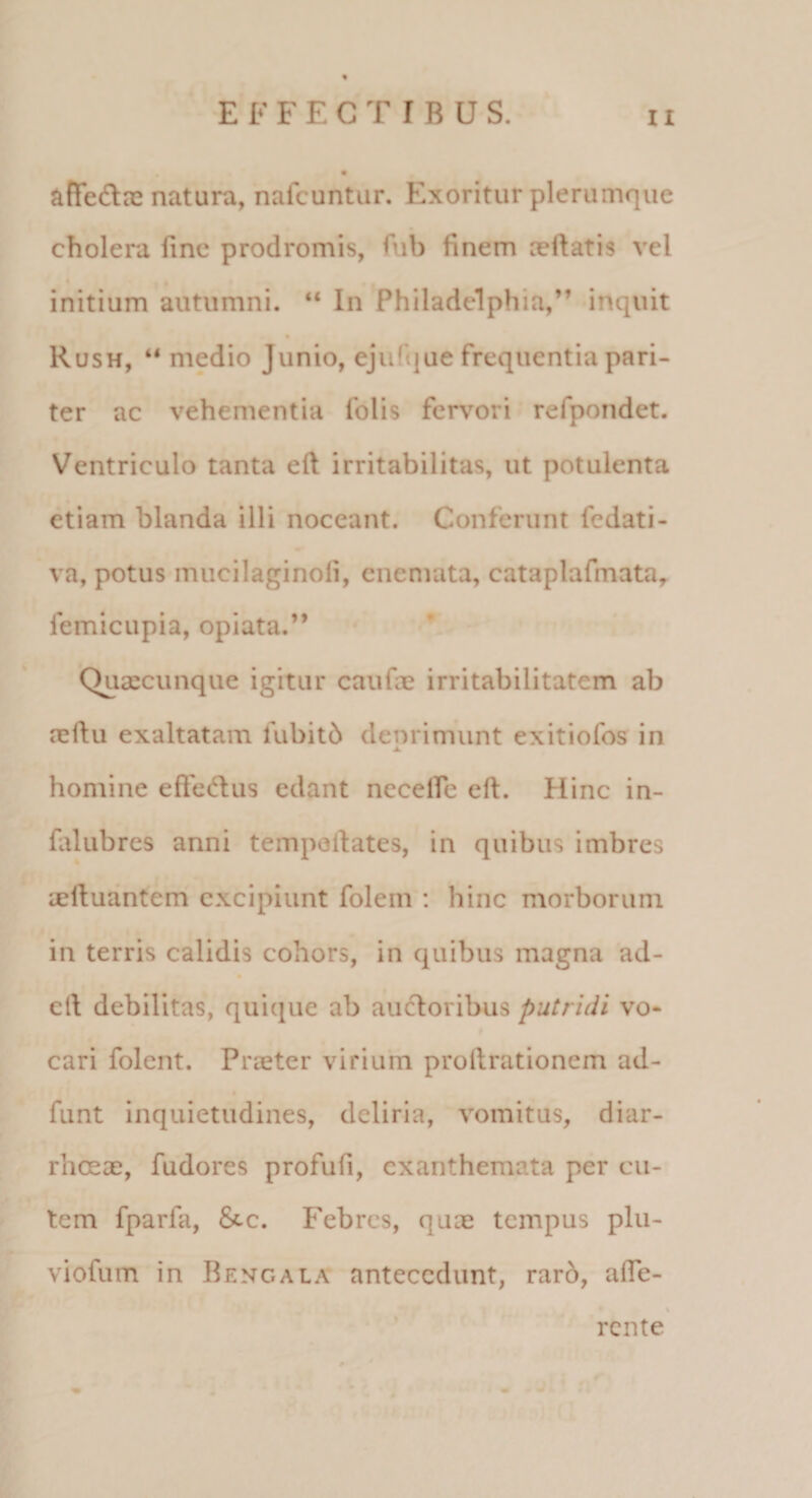 affedne natura, nafcuntur. Exoritur plerumque cholera line prodromis, fiib finem aeftatis vel initium autumni. “ In Philadelphia,” inquit Rush, “ medio Junio, ejufiiue frequentia pari¬ ter ac vehementia folis fervori refpondet. Ventriculo tanta eft irritabilitas, ut potulenta etiam blanda illi noceant. Conferunt fedati- va, potus mucilaginofi, cnemata, cataplafmata,. femicupia, opiata.” Quaecunque igitur caufae irritabilitatem ab neflu exaltatam fubitb denrimunt exitiofos in ▲ homine efi:'ed:us edant necelfe eft. Hinc in- falubres anni tempolfates, in quibus imbres aefluantem excipiunt folem : hinc morborum in terris calidis cohors, in quibus magna ad- ell debilitas, quique ab auctoribus putridi vo* cari folent. Praeter virium prollrationem ad- funt inquietudines, deliria, vomitus, diar¬ rhoeae, fudores profufi, exanthemata per cu¬ tem fparfa, Scc. Febres, quae tempus plu- viofum in Bengala antecedunt, raro, afle- rente