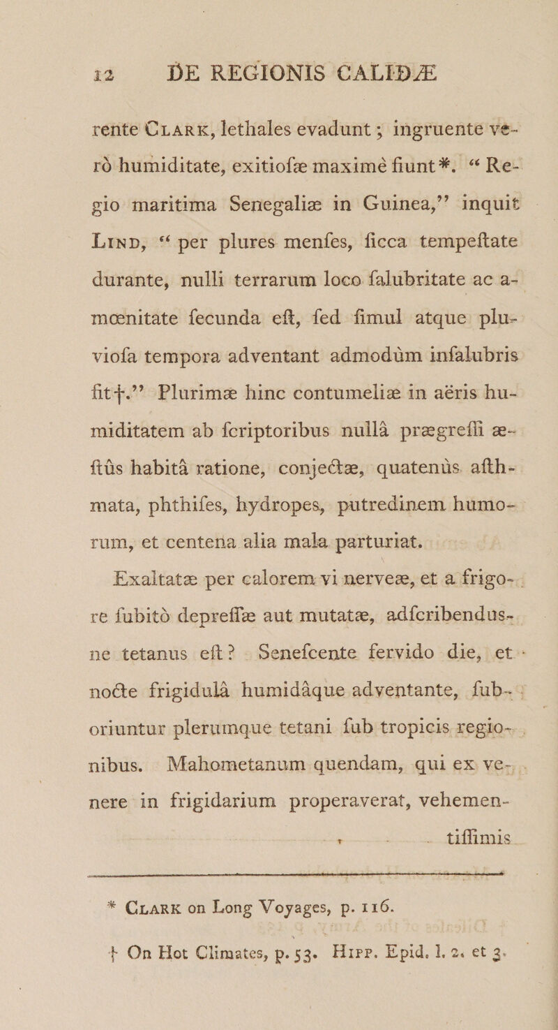 rente Clark, lethales evadunt; ingruente ve¬ ro humiditate, exitiofae maxime fiunt* *. ‘‘ Re¬ gio maritima Senegaliae in Guinea,” inquit Li ND, per plures menfes, ficca tempeftate durante, nulli terrarum loco falubritate ac a- mcenitate fecunda efi, fed fimul atque plu- viofa tempora adventant admodum infalubris fitf.” Plurimae hinc contumeliae in aeris hu- miditatem ab fcriptoribus nulla praegrefii ae- ftus habita ratione, conjedae, quatenus afih- niata, phthifes, hydropes, putredinem humo- rum, et centena alia mala parturiat. Exaltata per calorem vi iierveae, et a frigo¬ re fubito deprefiae aut mutatae, adfcribendus- ne tetanus efi? Senefcente fervido die, et nodle frigidula humidaque adventante, fub- oriuntur plerumque tetani fub tropicis regio¬ nibus. Mahometanum quendam, qui ex ve¬ nere in frigidarium properaverat, vehemen- r tifiimis . . - -■ —.- - - - — - — — - • - -.- - * Clark on Long Voyages, p. ii6. f On Hot Climates, p. 53. Hipp. Epid, 1. 2. et 3.